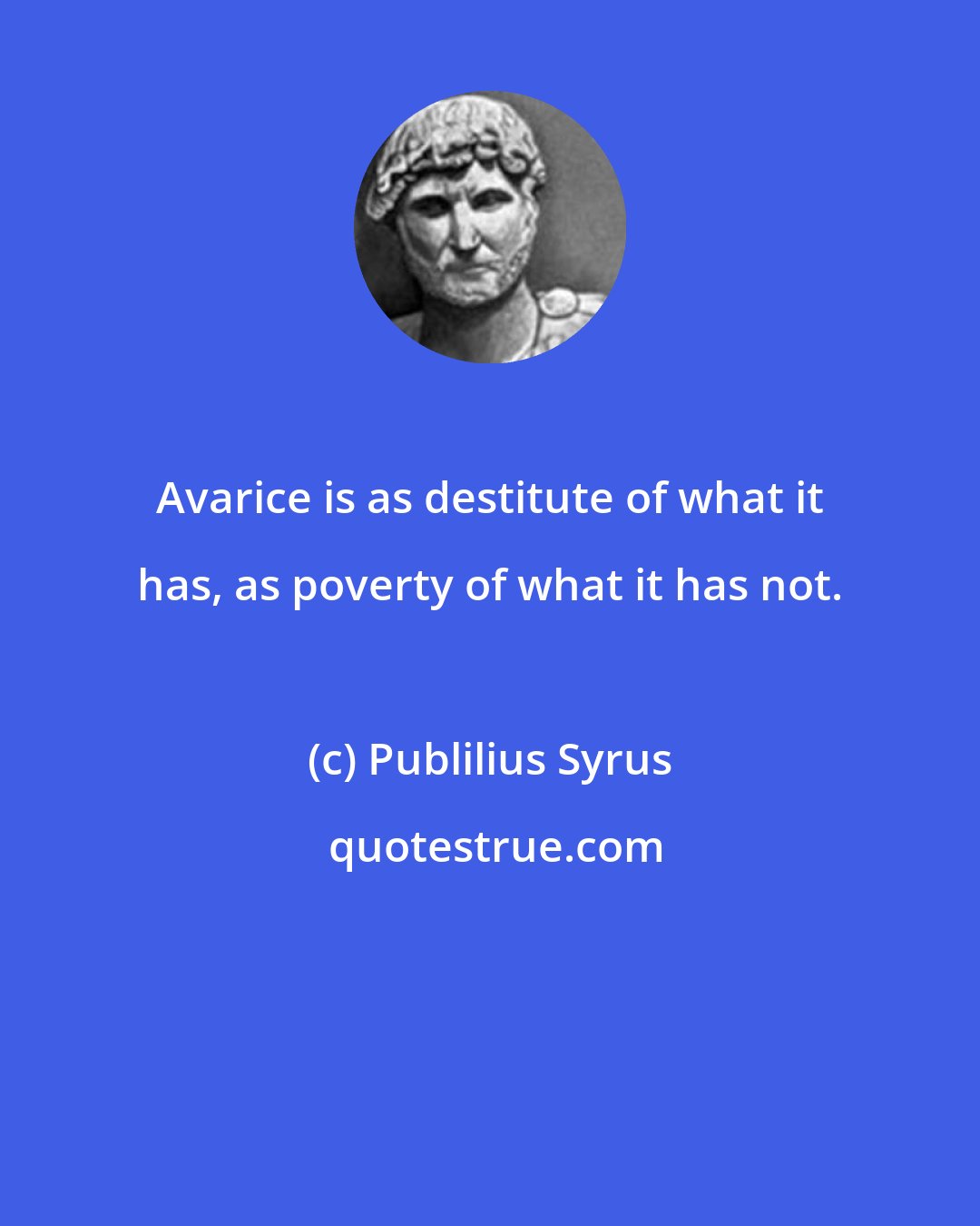 Publilius Syrus: Avarice is as destitute of what it has, as poverty of what it has not.