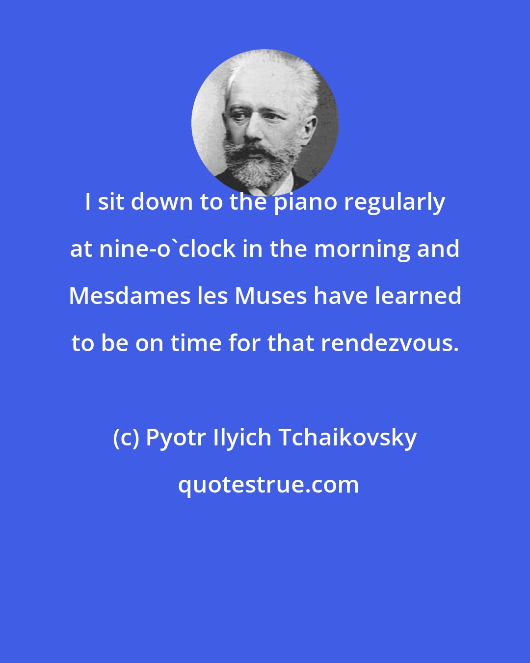 Pyotr Ilyich Tchaikovsky: I sit down to the piano regularly at nine-o'clock in the morning and Mesdames les Muses have learned to be on time for that rendezvous.