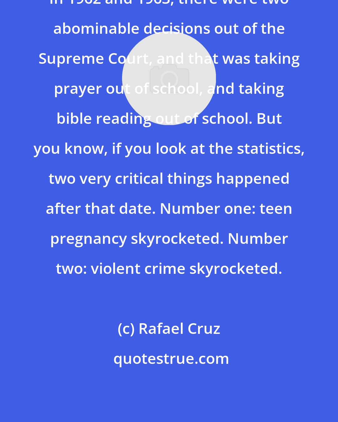 Rafael Cruz: In 1962 and 1963, there were two abominable decisions out of the Supreme Court, and that was taking prayer out of school, and taking bible reading out of school. But you know, if you look at the statistics, two very critical things happened after that date. Number one: teen pregnancy skyrocketed. Number two: violent crime skyrocketed.