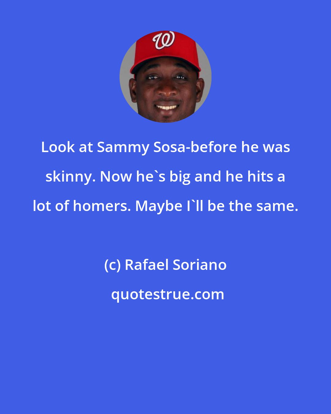 Rafael Soriano: Look at Sammy Sosa-before he was skinny. Now he's big and he hits a lot of homers. Maybe I'll be the same.