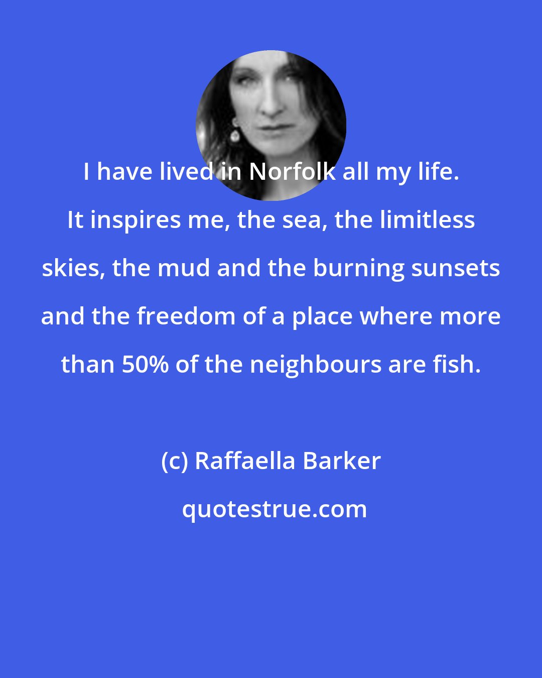 Raffaella Barker: I have lived in Norfolk all my life. It inspires me, the sea, the limitless skies, the mud and the burning sunsets and the freedom of a place where more than 50% of the neighbours are fish.