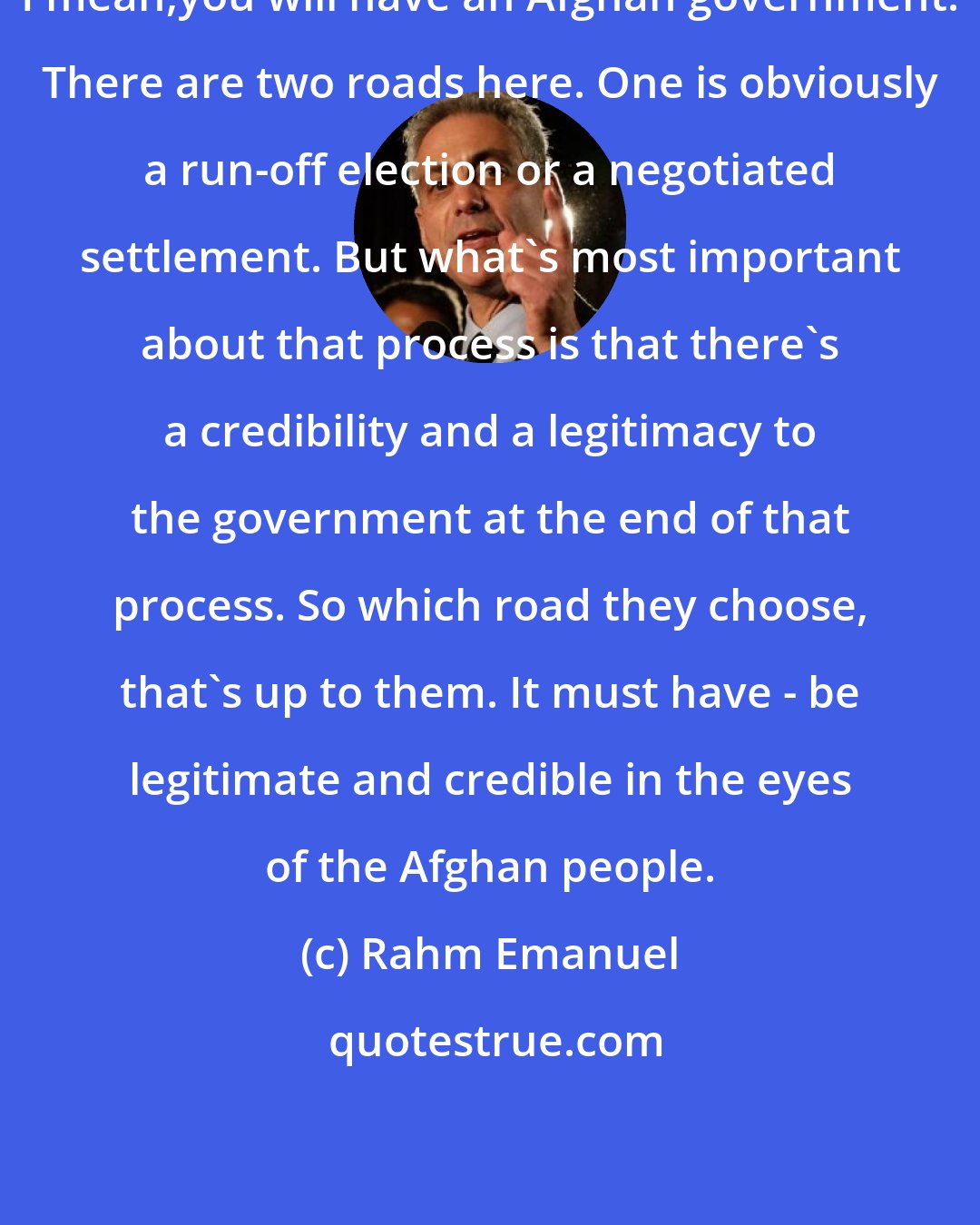 Rahm Emanuel: I mean,you will have an Afghan government. There are two roads here. One is obviously a run-off election or a negotiated settlement. But what's most important about that process is that there's a credibility and a legitimacy to the government at the end of that process. So which road they choose, that's up to them. It must have - be legitimate and credible in the eyes of the Afghan people.