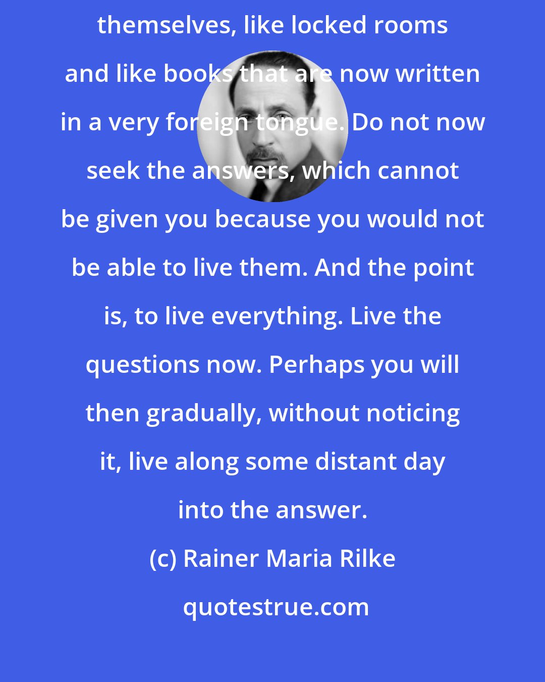 Rainer Maria Rilke: Be patient toward all that is unsolved in your heart and try to love the questions themselves, like locked rooms and like books that are now written in a very foreign tongue. Do not now seek the answers, which cannot be given you because you would not be able to live them. And the point is, to live everything. Live the questions now. Perhaps you will then gradually, without noticing it, live along some distant day into the answer.