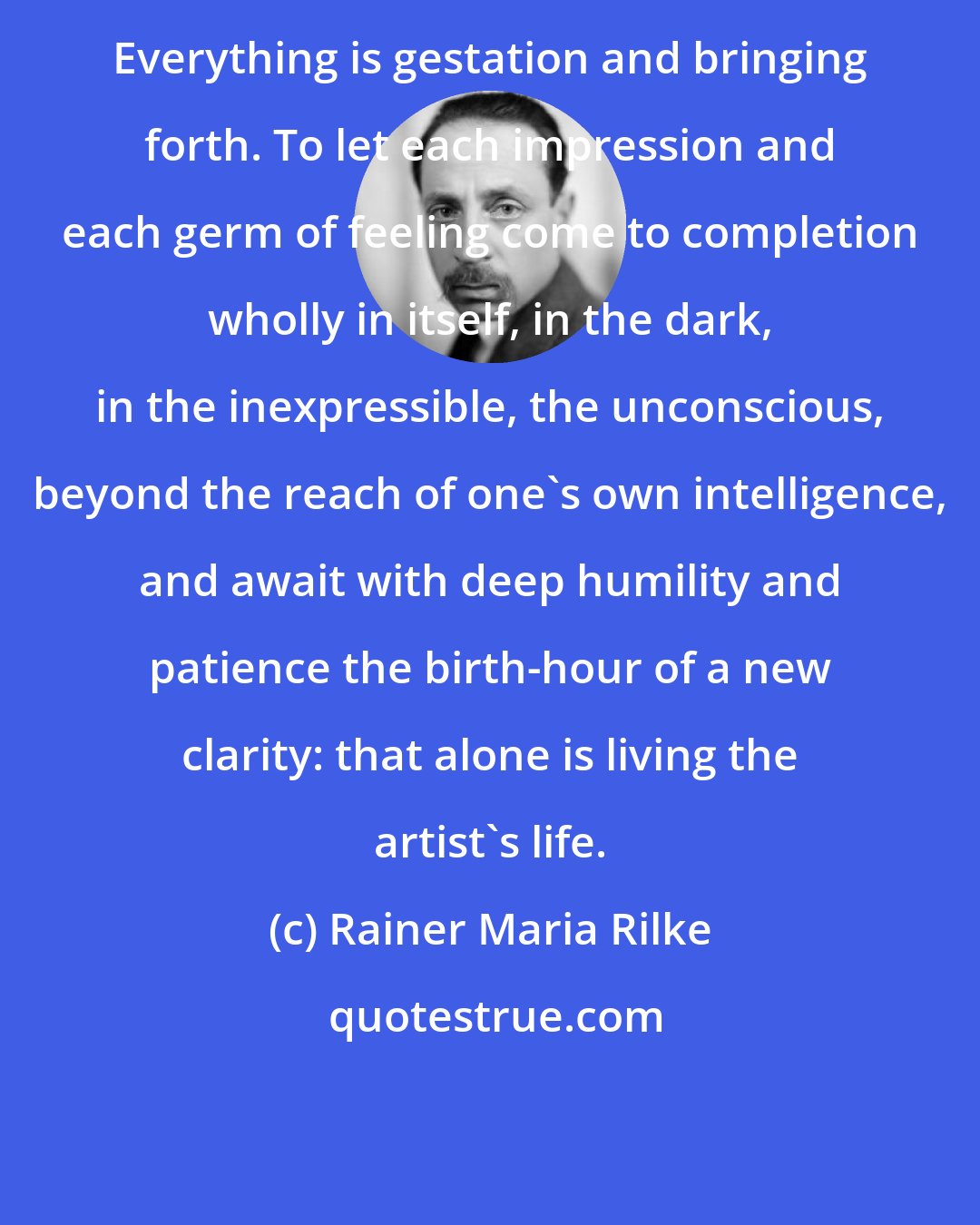 Rainer Maria Rilke: Everything is gestation and bringing forth. To let each impression and each germ of feeling come to completion wholly in itself, in the dark, in the inexpressible, the unconscious, beyond the reach of one's own intelligence, and await with deep humility and patience the birth-hour of a new clarity: that alone is living the artist's life.