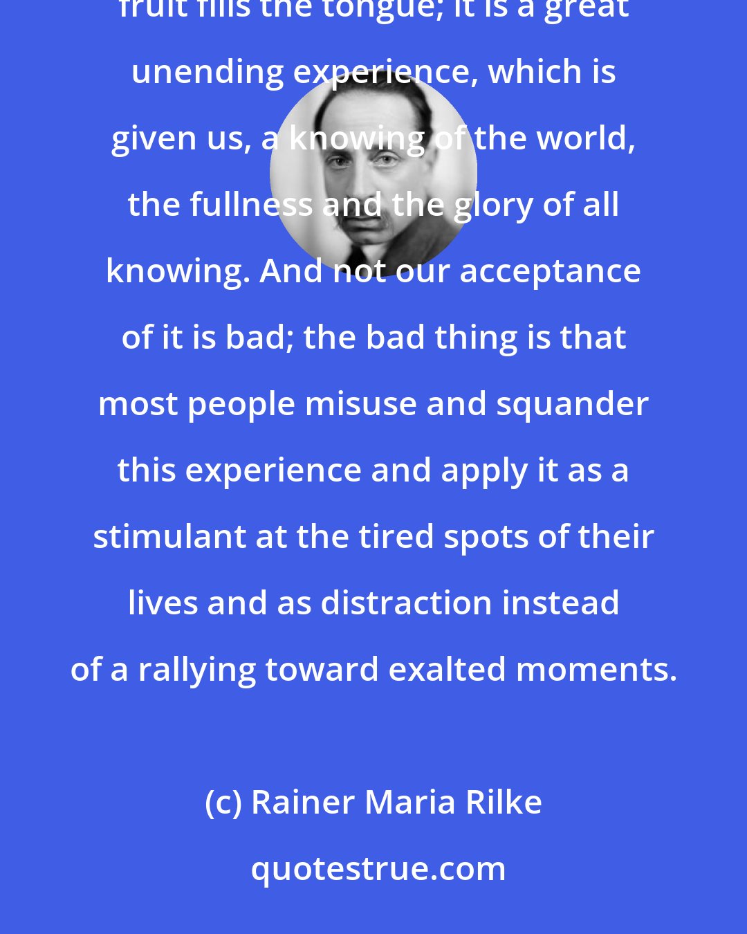 Rainer Maria Rilke: Physical pleasure is a sensual experience no different from pure seeing or the pure sensation with which a fine fruit fills the tongue; it is a great unending experience, which is given us, a knowing of the world, the fullness and the glory of all knowing. And not our acceptance of it is bad; the bad thing is that most people misuse and squander this experience and apply it as a stimulant at the tired spots of their lives and as distraction instead of a rallying toward exalted moments.