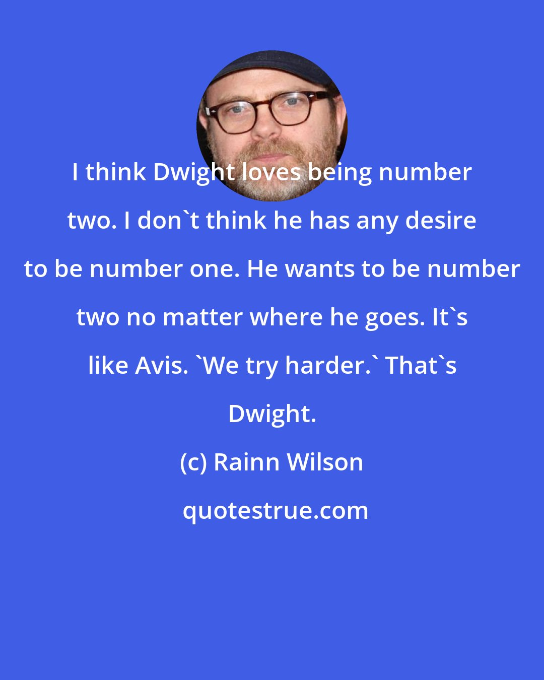 Rainn Wilson: I think Dwight loves being number two. I don't think he has any desire to be number one. He wants to be number two no matter where he goes. It's like Avis. 'We try harder.' That's Dwight.