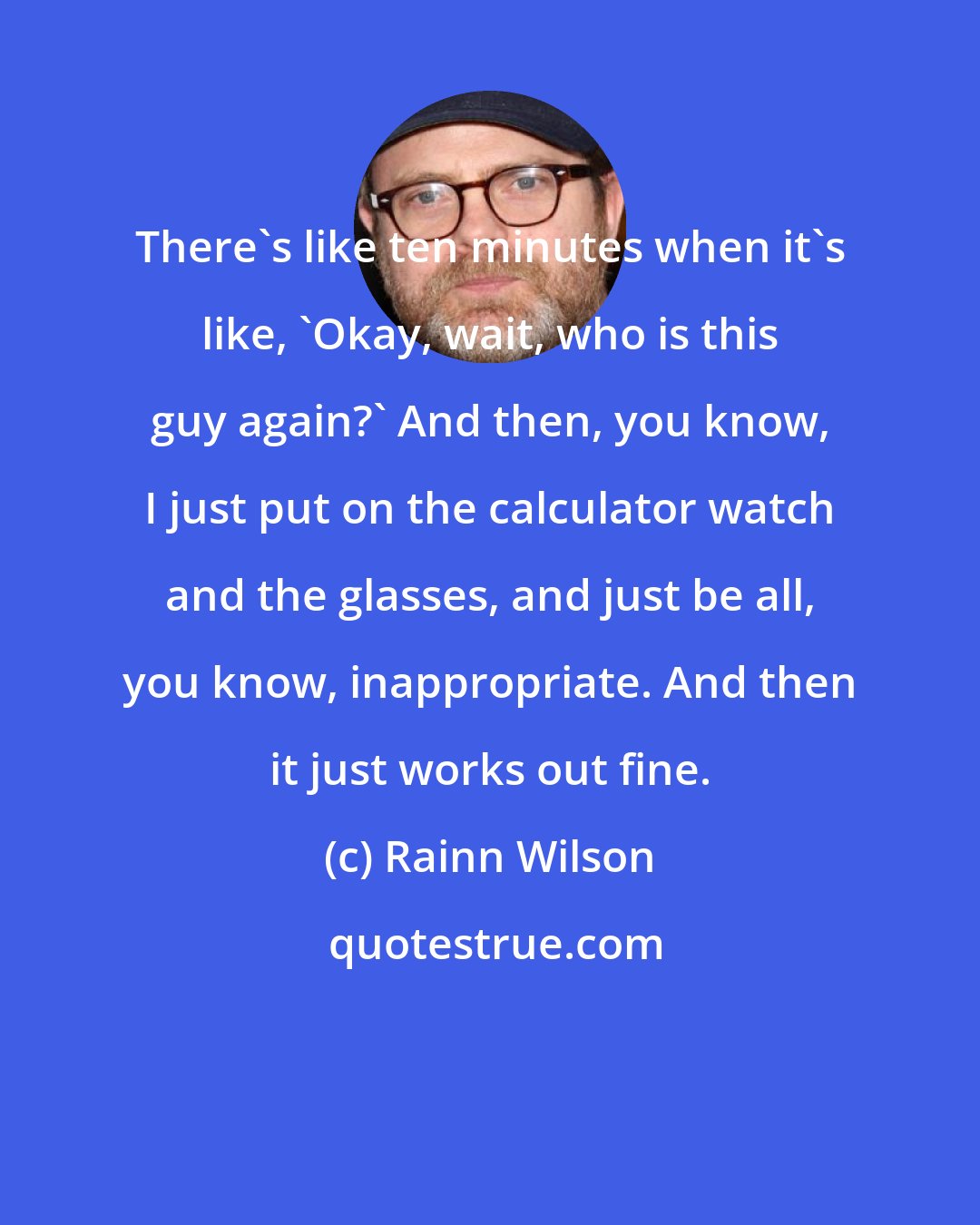 Rainn Wilson: There's like ten minutes when it's like, 'Okay, wait, who is this guy again?' And then, you know, I just put on the calculator watch and the glasses, and just be all, you know, inappropriate. And then it just works out fine.