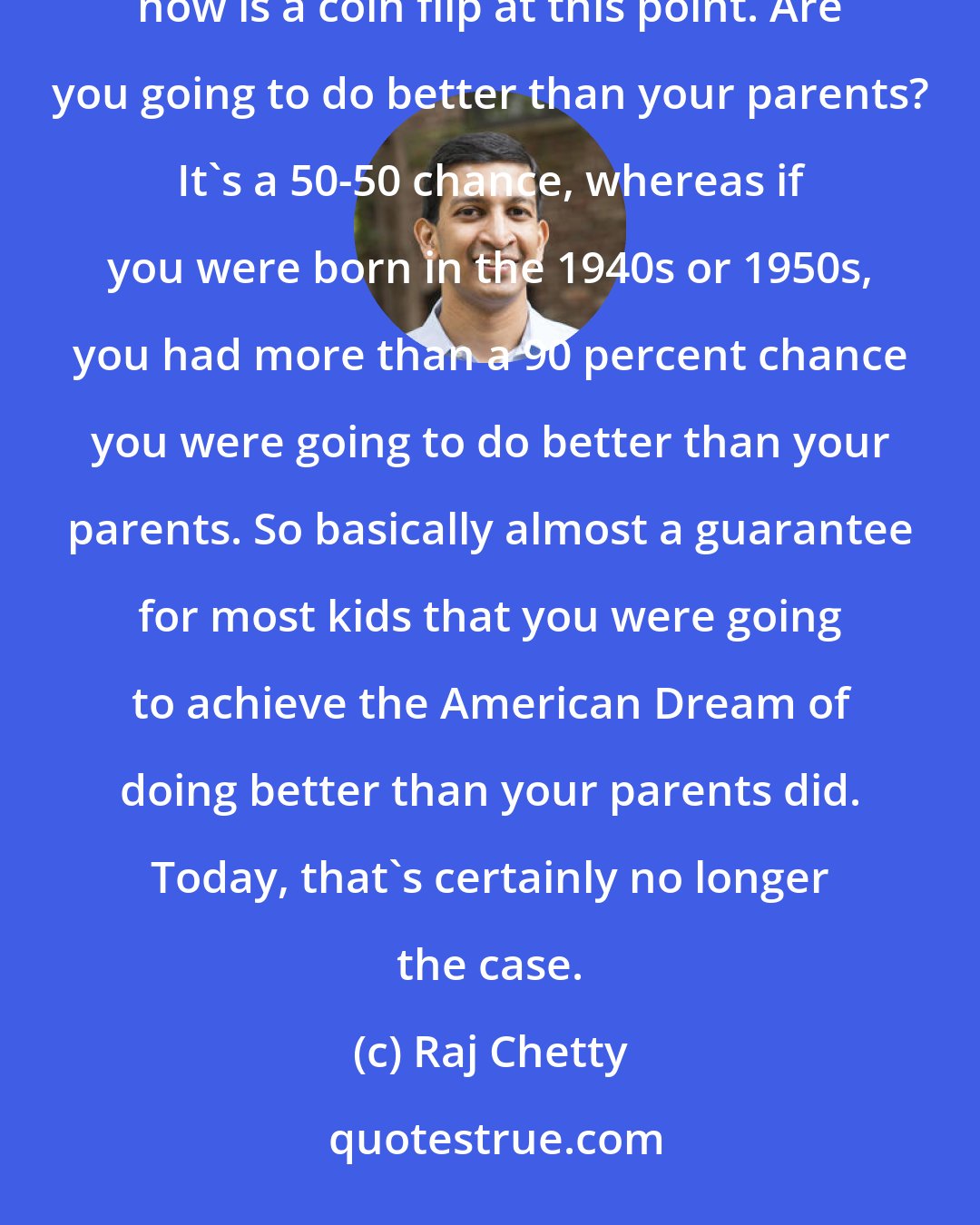 Raj Chetty: I would say basically the commonplace observation that kids aren't going to earn as much as their parents is now is a coin flip at this point. Are you going to do better than your parents? It's a 50-50 chance, whereas if you were born in the 1940s or 1950s, you had more than a 90 percent chance you were going to do better than your parents. So basically almost a guarantee for most kids that you were going to achieve the American Dream of doing better than your parents did. Today, that's certainly no longer the case.