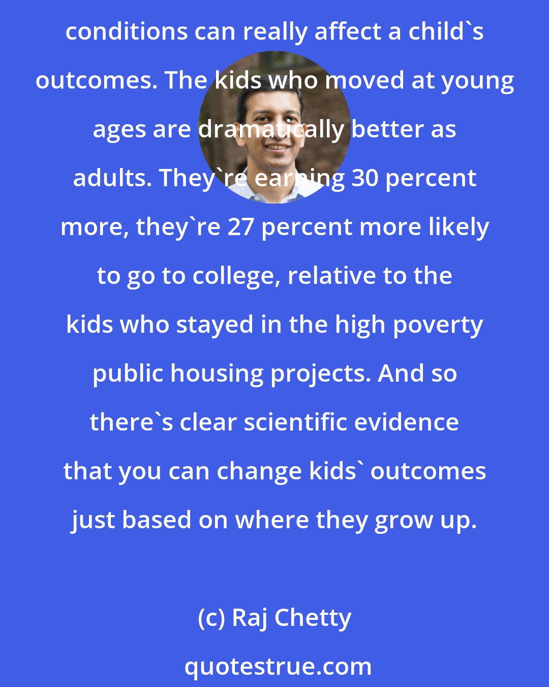 Raj Chetty: There's an evidence from a number of studies which show that where you grow up and the age at which you move to the suburbs or to a neighborhood that in general seems to have better conditions can really affect a child's outcomes. The kids who moved at young ages are dramatically better as adults. They're earning 30 percent more, they're 27 percent more likely to go to college, relative to the kids who stayed in the high poverty public housing projects. And so there's clear scientific evidence that you can change kids' outcomes just based on where they grow up.