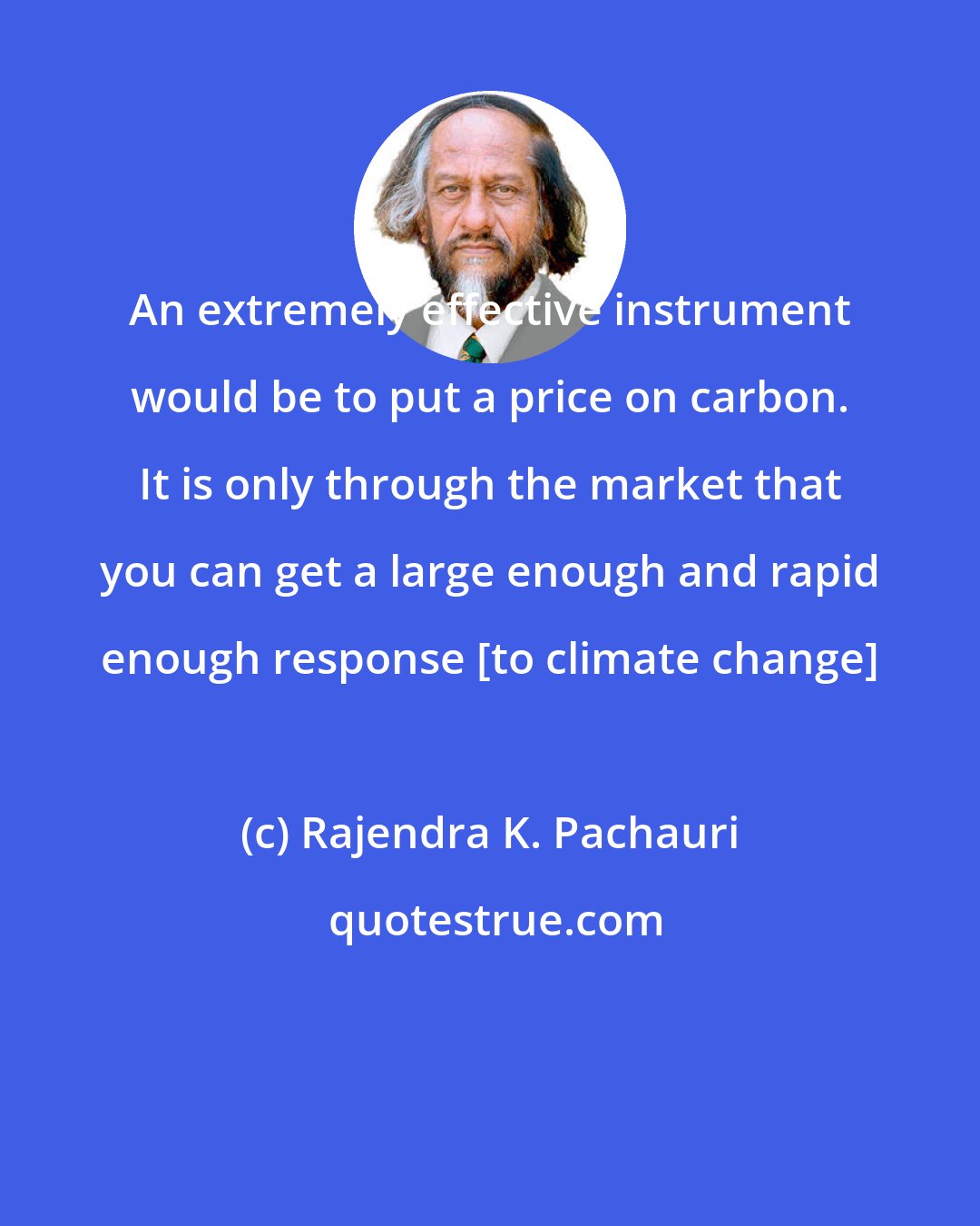 Rajendra K. Pachauri: An extremely effective instrument would be to put a price on carbon. It is only through the market that you can get a large enough and rapid enough response [to climate change]
