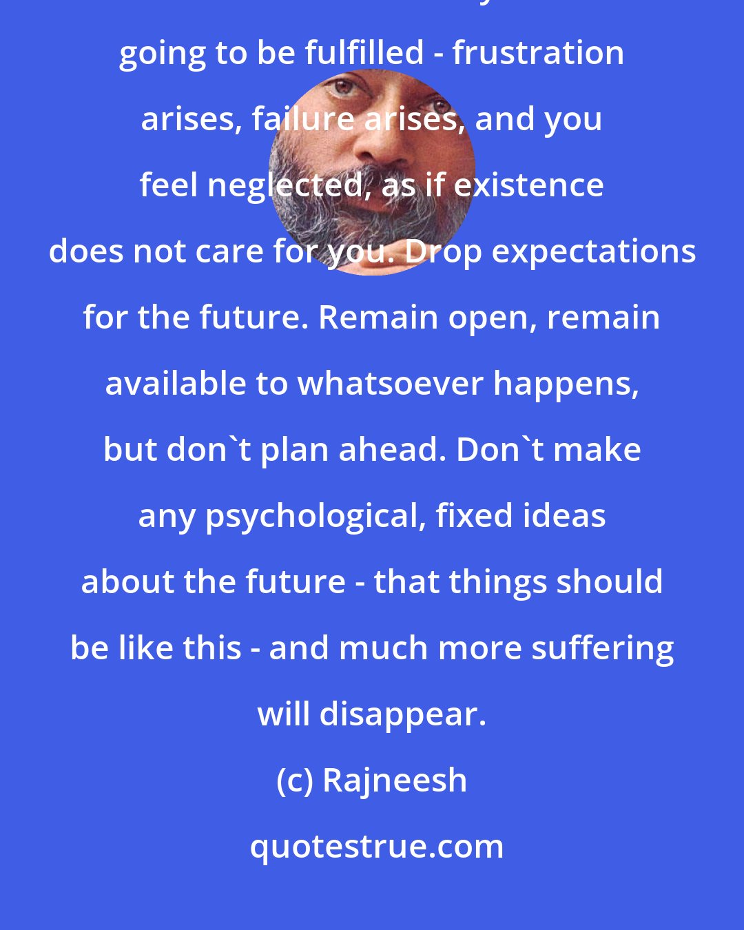 Rajneesh: The real thing is that you are suffering from your expectations. When they are not fulfilled - and they are never going to be fulfilled - frustration arises, failure arises, and you feel neglected, as if existence does not care for you. Drop expectations for the future. Remain open, remain available to whatsoever happens, but don't plan ahead. Don't make any psychological, fixed ideas about the future - that things should be like this - and much more suffering will disappear.