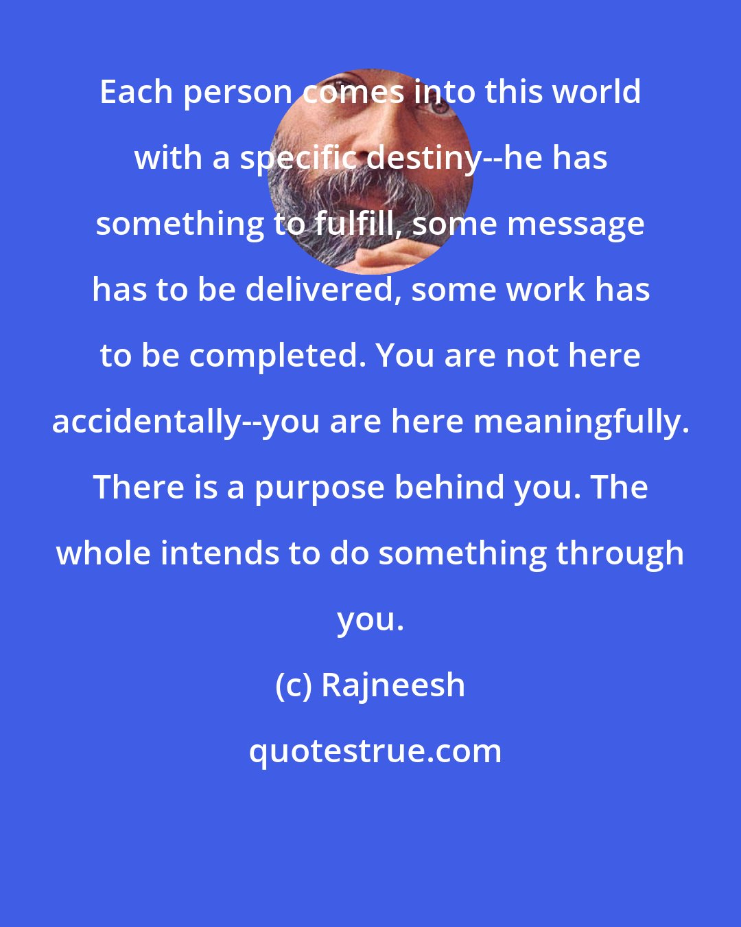 Rajneesh: Each person comes into this world with a specific destiny--he has something to fulfill, some message has to be delivered, some work has to be completed. You are not here accidentally--you are here meaningfully. There is a purpose behind you. The whole intends to do something through you.