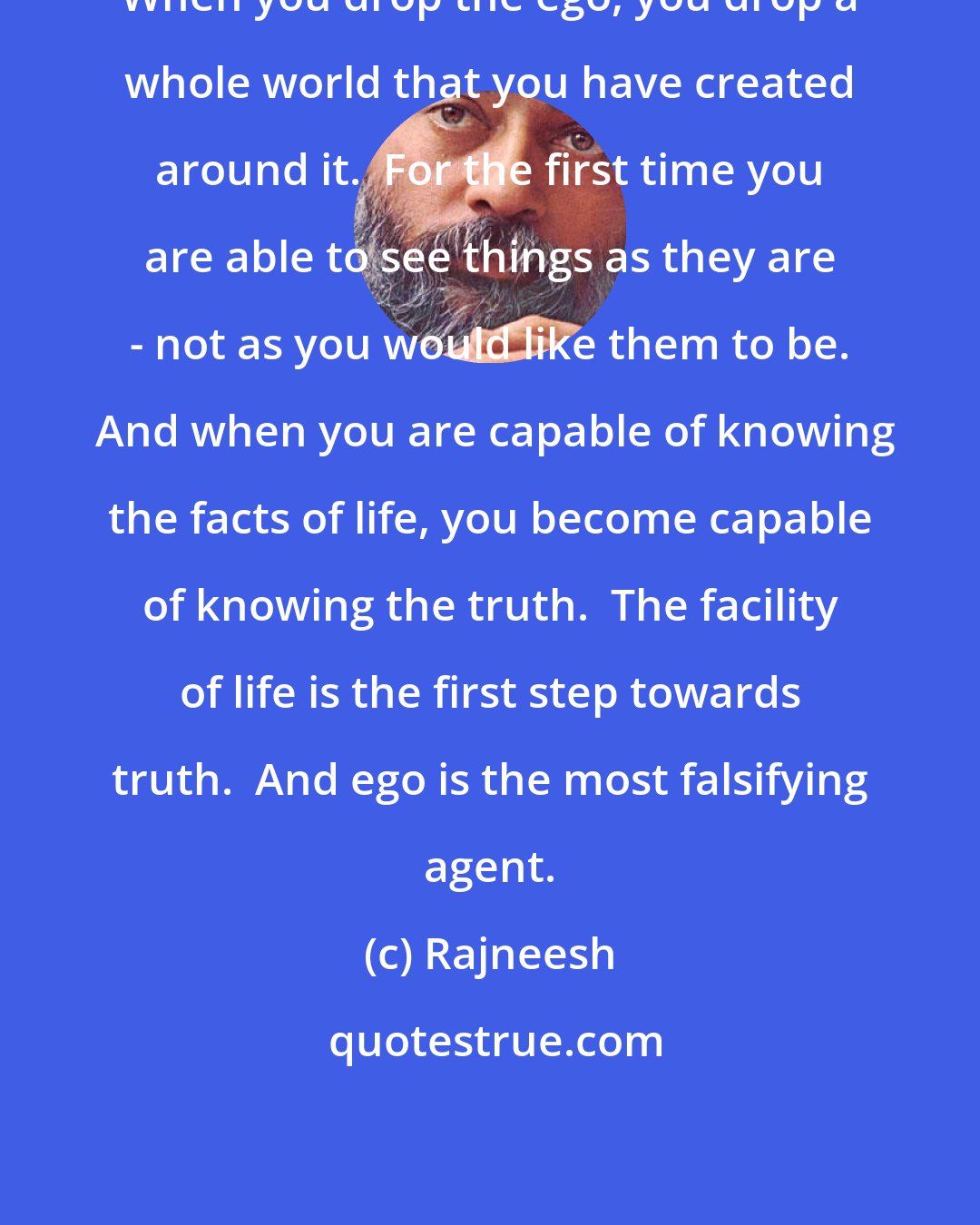 Rajneesh: When you drop the ego, you drop a whole world that you have created around it.  For the first time you are able to see things as they are - not as you would like them to be.  And when you are capable of knowing the facts of life, you become capable of knowing the truth.  The facility of life is the first step towards truth.  And ego is the most falsifying agent.