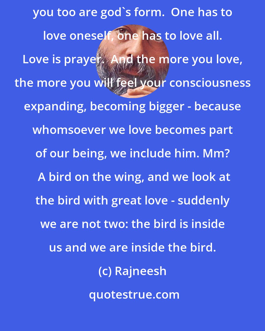 Rajneesh: Even towards yourself you have to be tremendously loving, because you too are god's form.  One has to love oneself, one has to love all. Love is prayer.  And the more you love, the more you will feel your consciousness expanding, becoming bigger - because whomsoever we love becomes part of our being, we include him. Mm?  A bird on the wing, and we look at the bird with great love - suddenly we are not two: the bird is inside us and we are inside the bird.