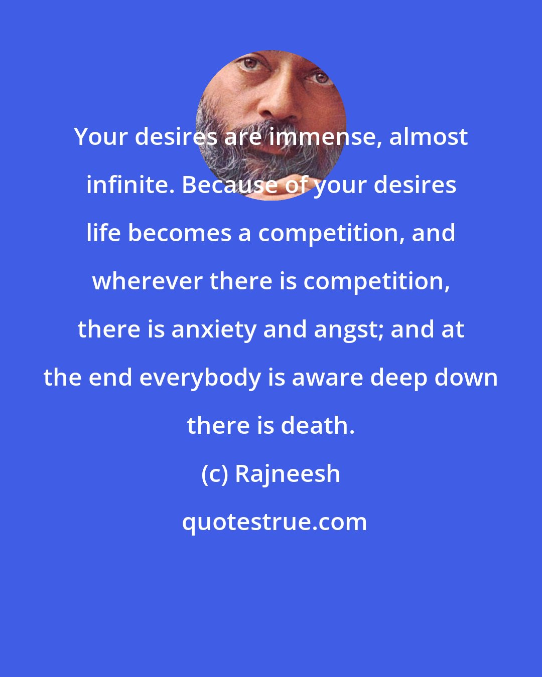 Rajneesh: Your desires are immense, almost infinite. Because of your desires life becomes a competition, and wherever there is competition, there is anxiety and angst; and at the end everybody is aware deep down there is death.