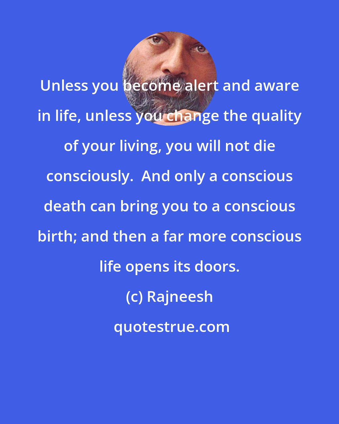 Rajneesh: Unless you become alert and aware in life, unless you change the quality of your living, you will not die consciously.  And only a conscious death can bring you to a conscious birth; and then a far more conscious life opens its doors.