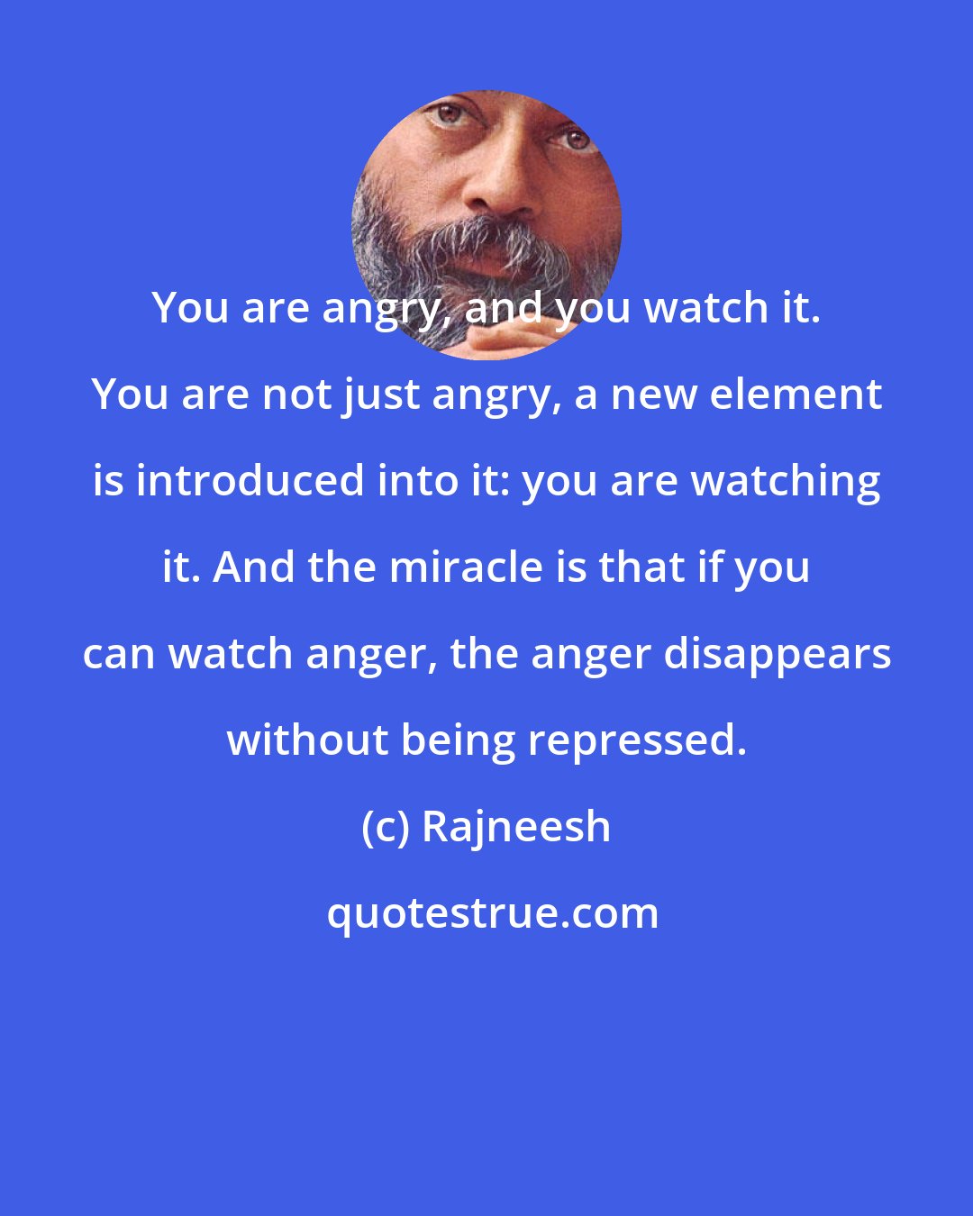 Rajneesh: You are angry, and you watch it. You are not just angry, a new element is introduced into it: you are watching it. And the miracle is that if you can watch anger, the anger disappears without being repressed.