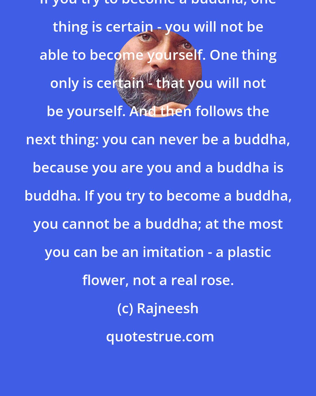 Rajneesh: If you try to become a buddha, one thing is certain - you will not be able to become yourself. One thing only is certain - that you will not be yourself. And then follows the next thing: you can never be a buddha, because you are you and a buddha is buddha. If you try to become a buddha, you cannot be a buddha; at the most you can be an imitation - a plastic flower, not a real rose.