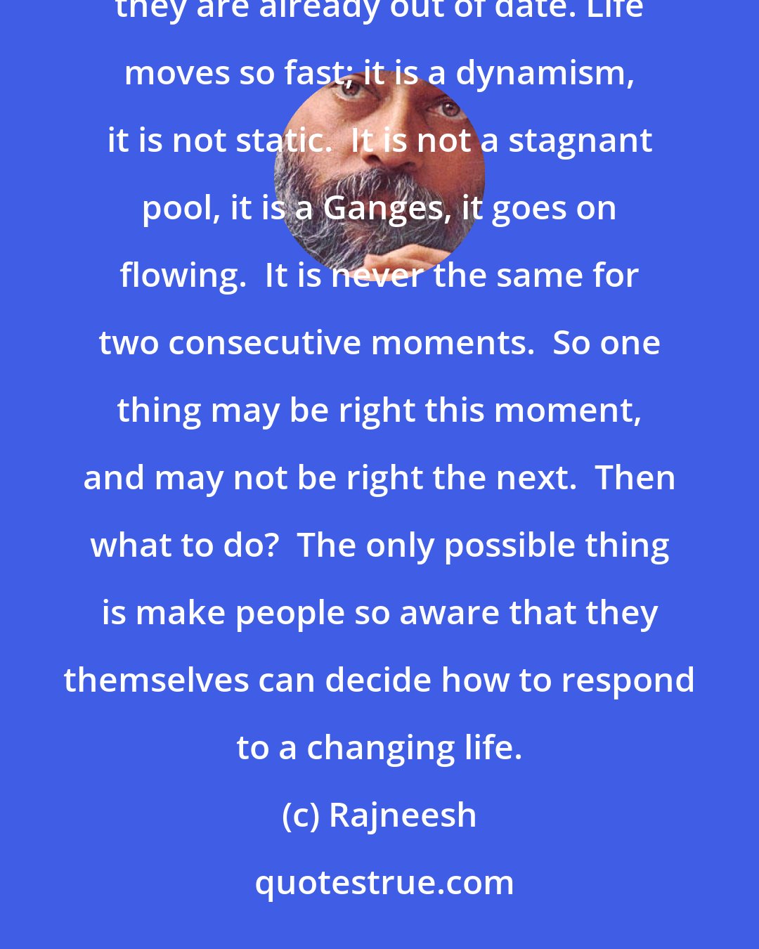 Rajneesh: Whenever commandments are given they create difficulties for people, because by the time they are given they are already out of date. Life moves so fast; it is a dynamism, it is not static.  It is not a stagnant pool, it is a Ganges, it goes on flowing.  It is never the same for two consecutive moments.  So one thing may be right this moment, and may not be right the next.  Then what to do?  The only possible thing is make people so aware that they themselves can decide how to respond to a changing life.