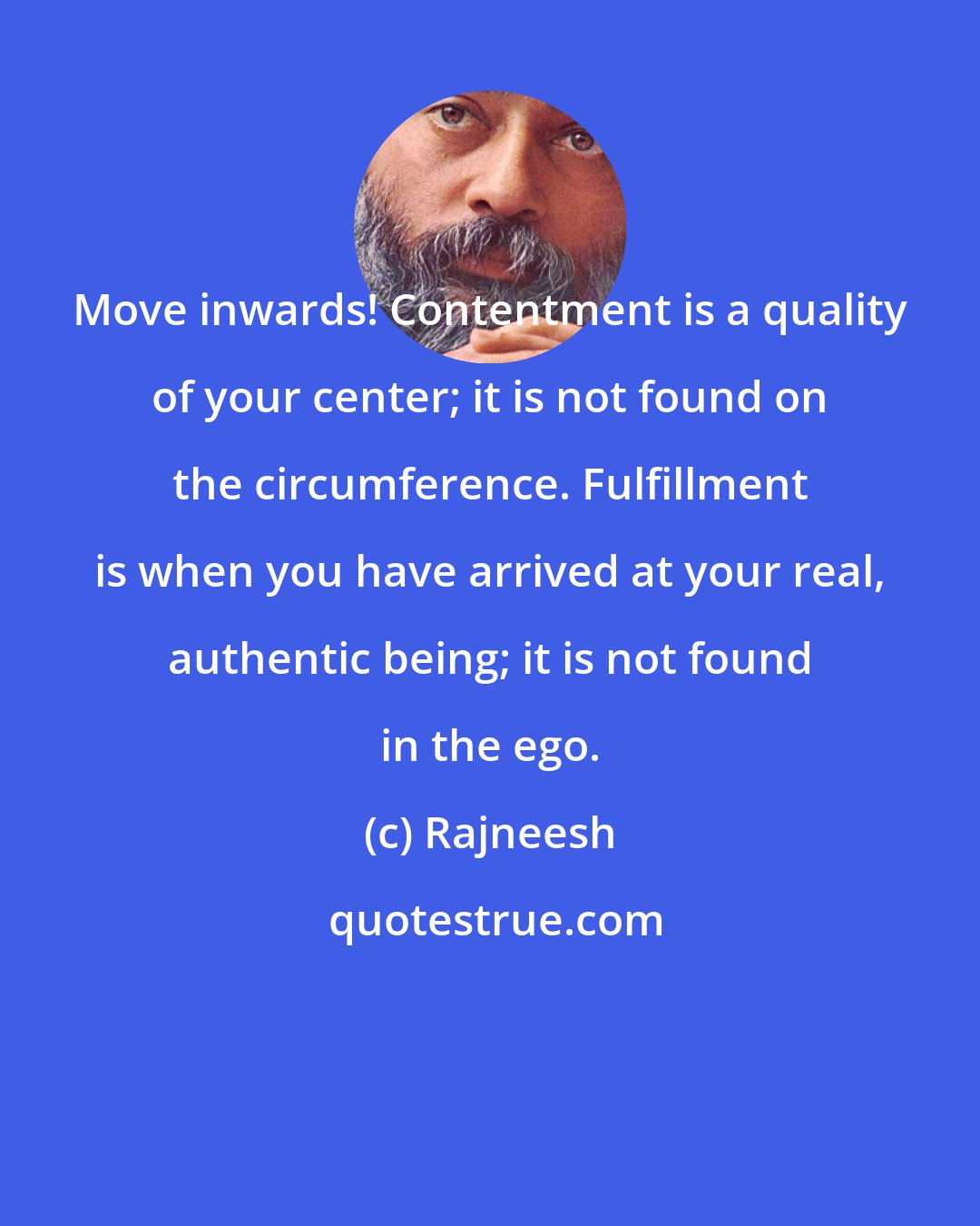 Rajneesh: Move inwards! Contentment is a quality of your center; it is not found on the circumference. Fulfillment is when you have arrived at your real, authentic being; it is not found in the ego.