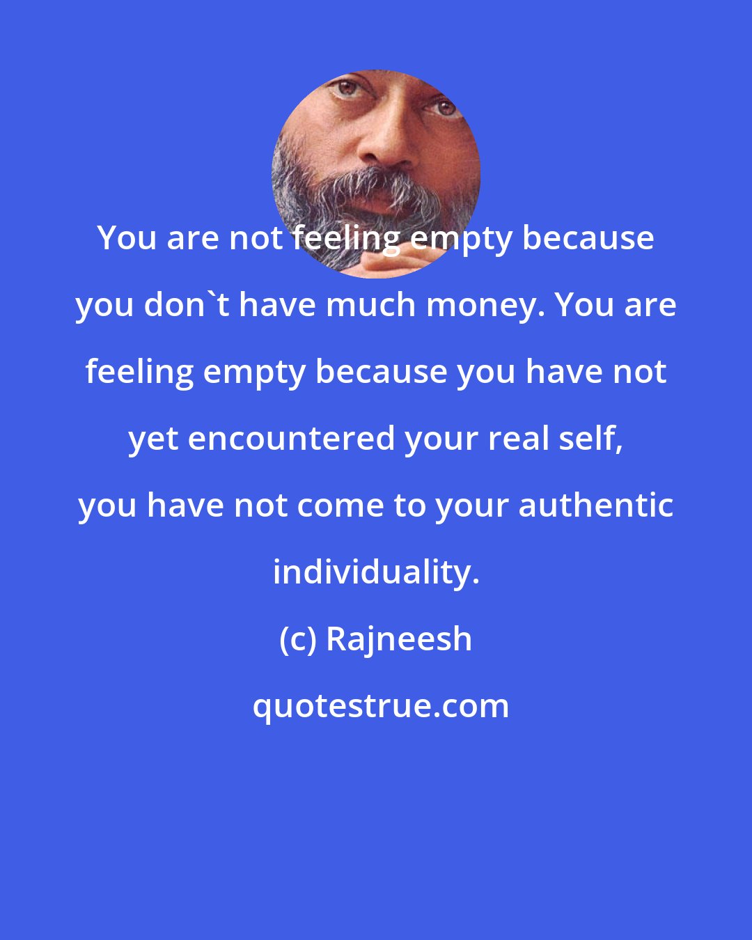 Rajneesh: You are not feeling empty because you don't have much money. You are feeling empty because you have not yet encountered your real self, you have not come to your authentic individuality.