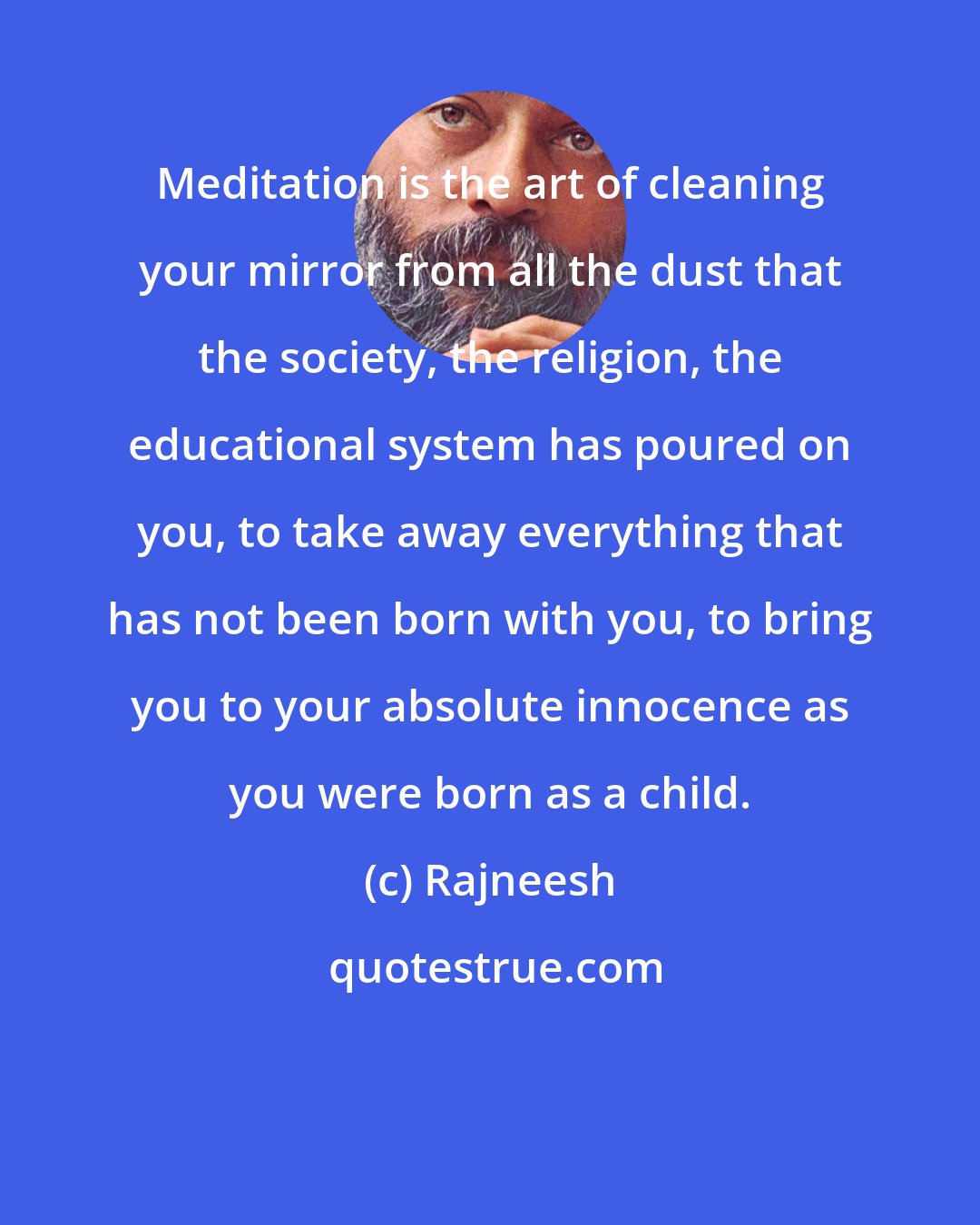 Rajneesh: Meditation is the art of cleaning your mirror from all the dust that the society, the religion, the educational system has poured on you, to take away everything that has not been born with you, to bring you to your absolute innocence as you were born as a child.