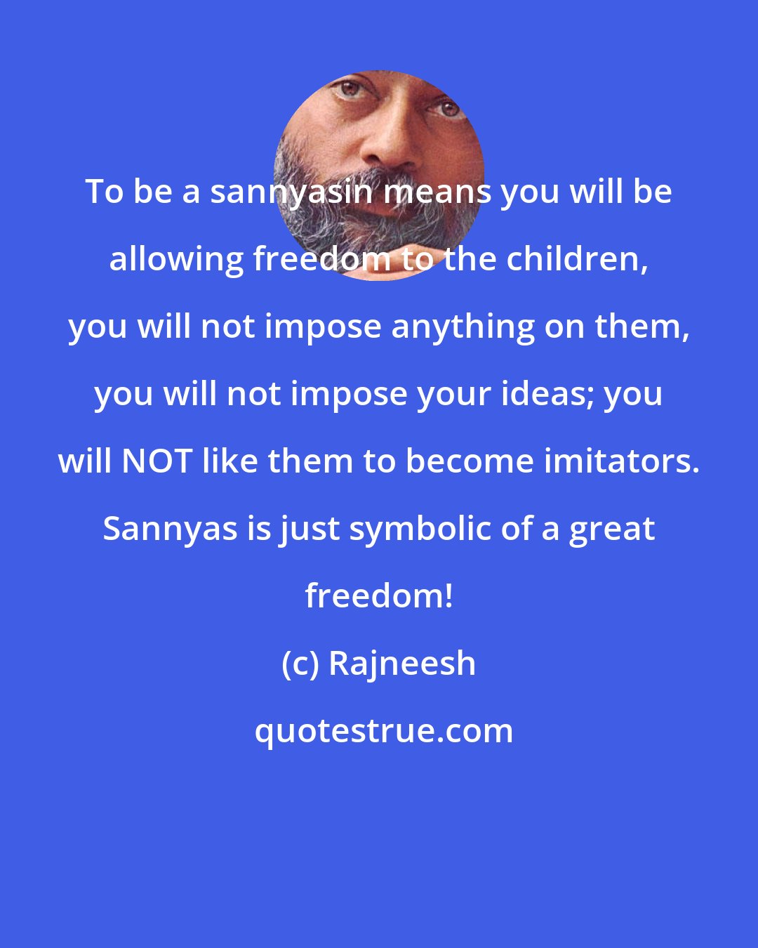 Rajneesh: To be a sannyasin means you will be allowing freedom to the children, you will not impose anything on them, you will not impose your ideas; you will NOT like them to become imitators. Sannyas is just symbolic of a great freedom!