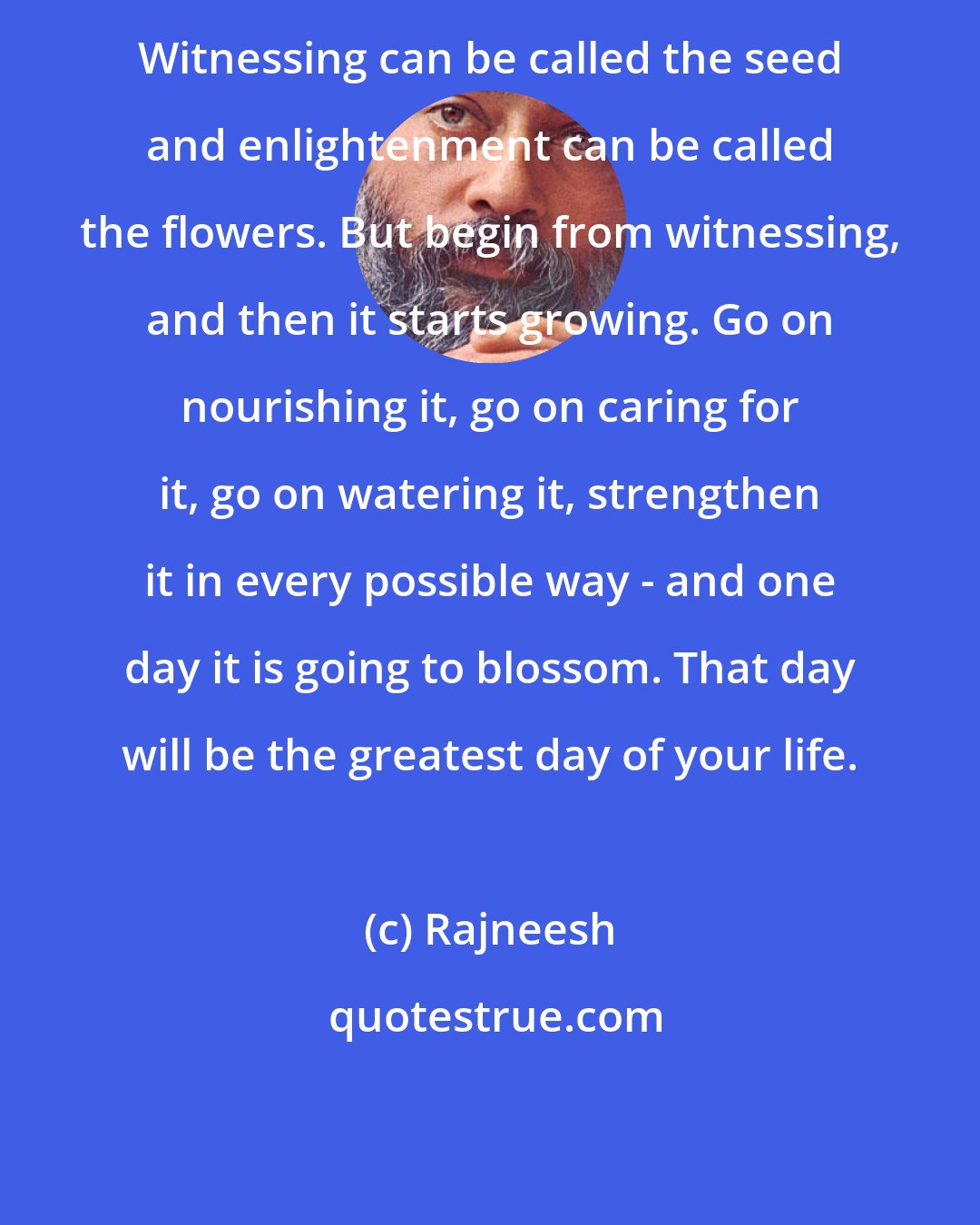 Rajneesh: Witnessing can be called the seed and enlightenment can be called the flowers. But begin from witnessing, and then it starts growing. Go on nourishing it, go on caring for it, go on watering it, strengthen it in every possible way - and one day it is going to blossom. That day will be the greatest day of your life.