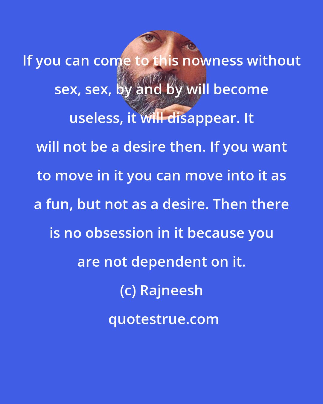 Rajneesh: If you can come to this nowness without sex, sex, by and by will become useless, it will disappear. It will not be a desire then. If you want to move in it you can move into it as a fun, but not as a desire. Then there is no obsession in it because you are not dependent on it.