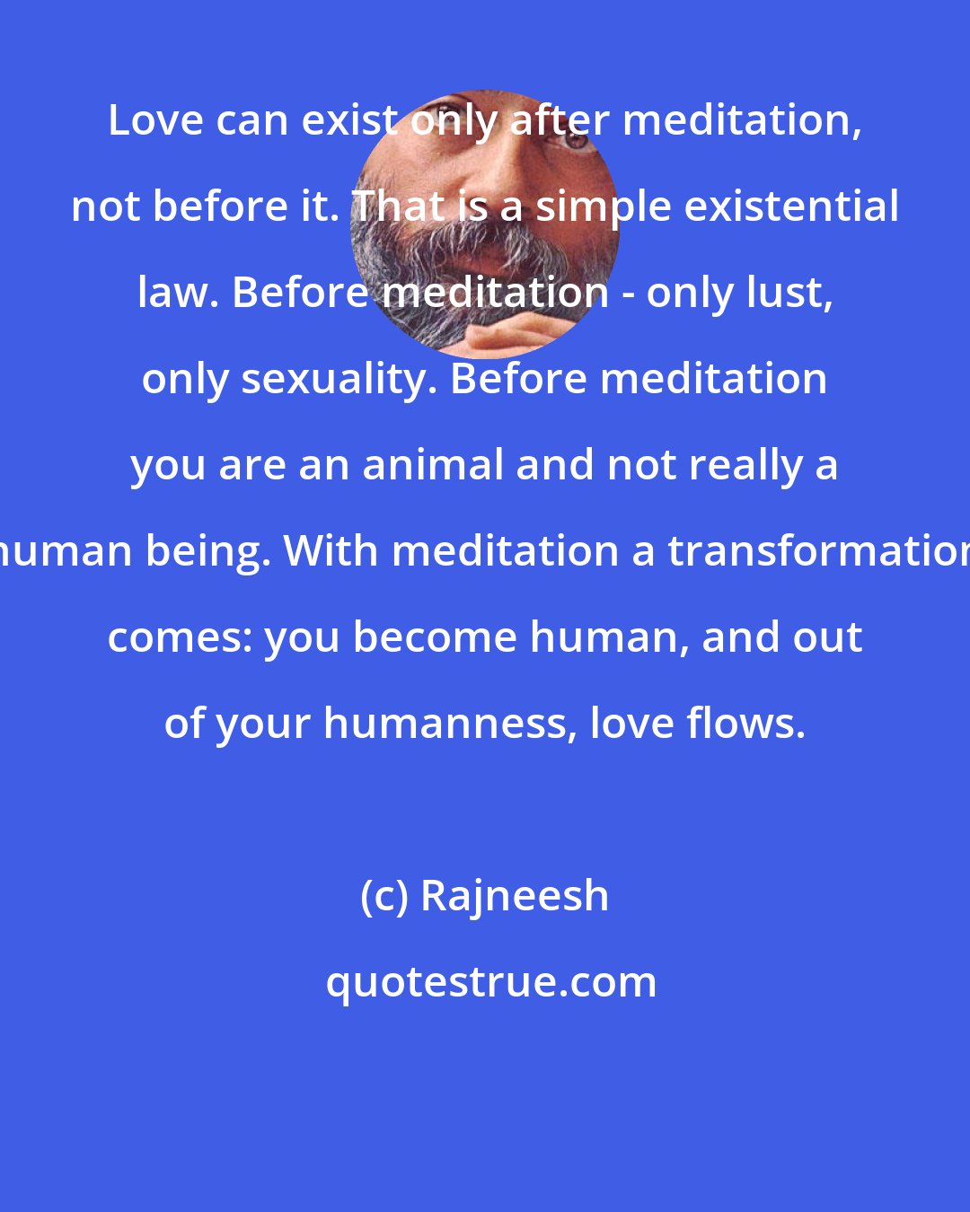 Rajneesh: Love can exist only after meditation, not before it. That is a simple existential law. Before meditation - only lust, only sexuality. Before meditation you are an animal and not really a human being. With meditation a transformation comes: you become human, and out of your humanness, love flows.