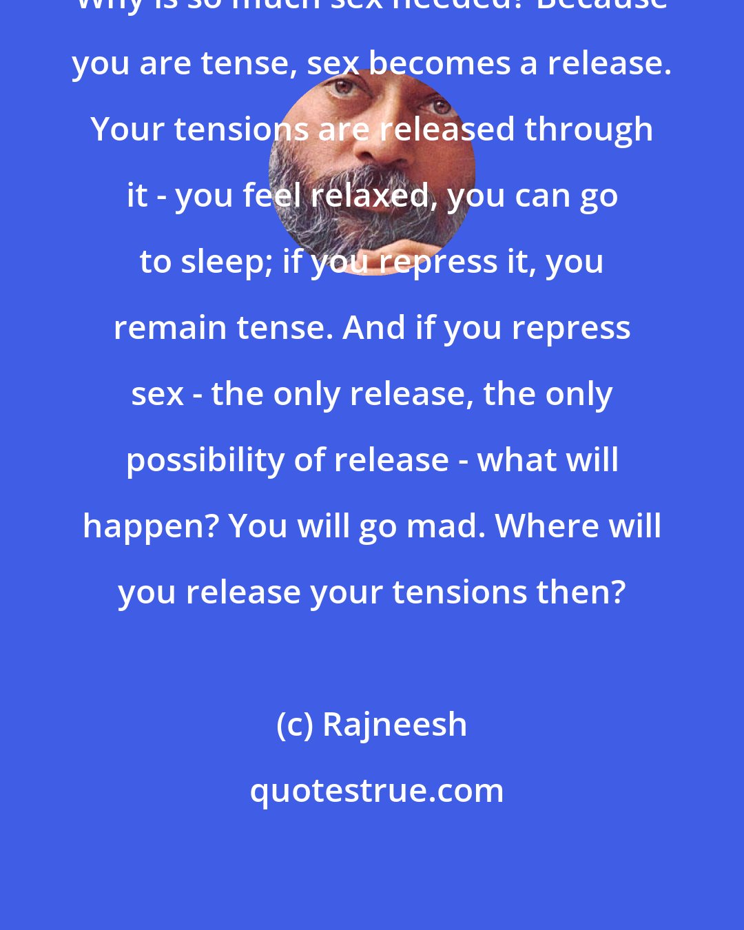 Rajneesh: Why is so much sex needed? Because you are tense, sex becomes a release. Your tensions are released through it - you feel relaxed, you can go to sleep; if you repress it, you remain tense. And if you repress sex - the only release, the only possibility of release - what will happen? You will go mad. Where will you release your tensions then?