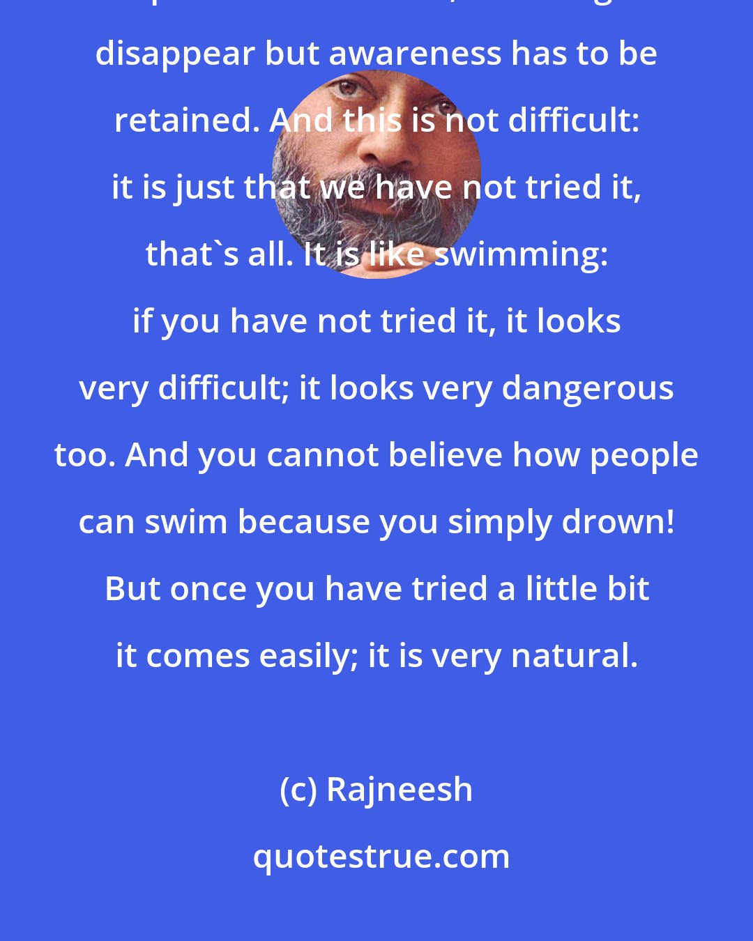 Rajneesh: Meditation means: remain as relaxed as you are in deep sleep and yet alert. Keep awareness there; let thoughts disappear but awareness has to be retained. And this is not difficult: it is just that we have not tried it, that's all. It is like swimming: if you have not tried it, it looks very difficult; it looks very dangerous too. And you cannot believe how people can swim because you simply drown! But once you have tried a little bit it comes easily; it is very natural.