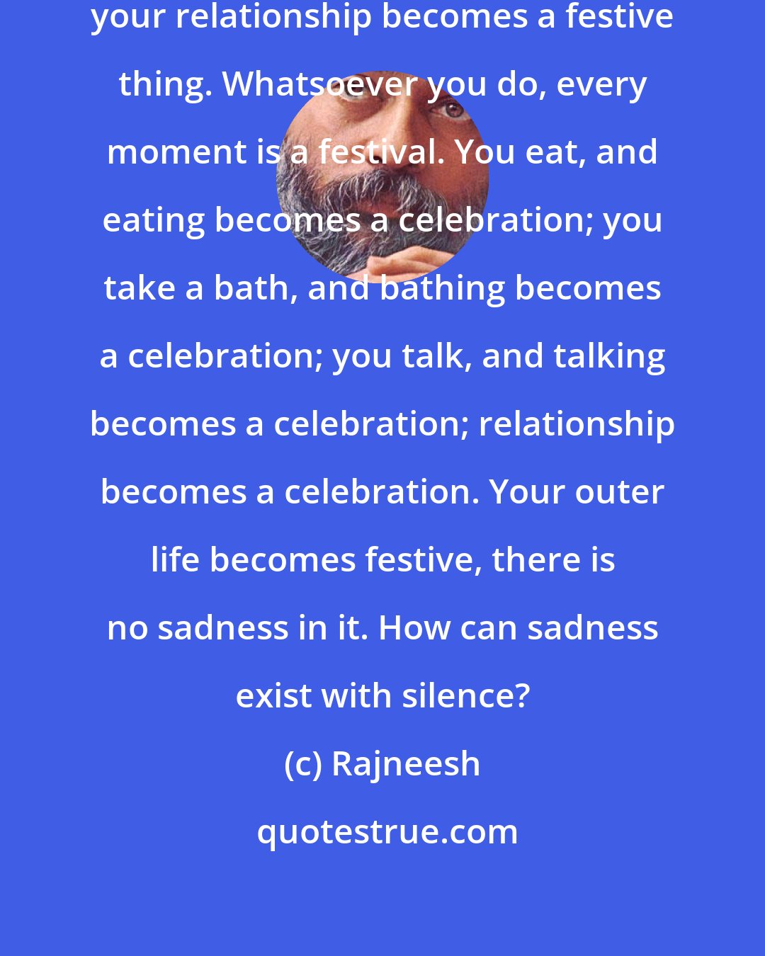 Rajneesh: So your life becomes a vital celebration, your relationship becomes a festive thing. Whatsoever you do, every moment is a festival. You eat, and eating becomes a celebration; you take a bath, and bathing becomes a celebration; you talk, and talking becomes a celebration; relationship becomes a celebration. Your outer life becomes festive, there is no sadness in it. How can sadness exist with silence?