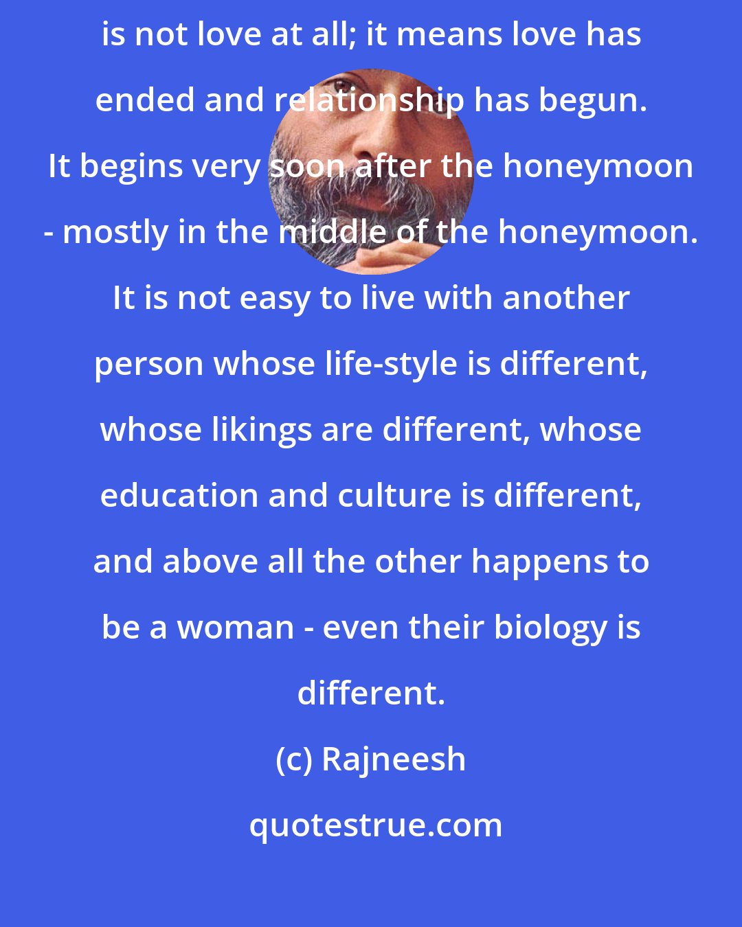 Rajneesh: The question of surrender is political, it is not a question of love. And relationship is not love at all; it means love has ended and relationship has begun. It begins very soon after the honeymoon - mostly in the middle of the honeymoon. It is not easy to live with another person whose life-style is different, whose likings are different, whose education and culture is different, and above all the other happens to be a woman - even their biology is different.