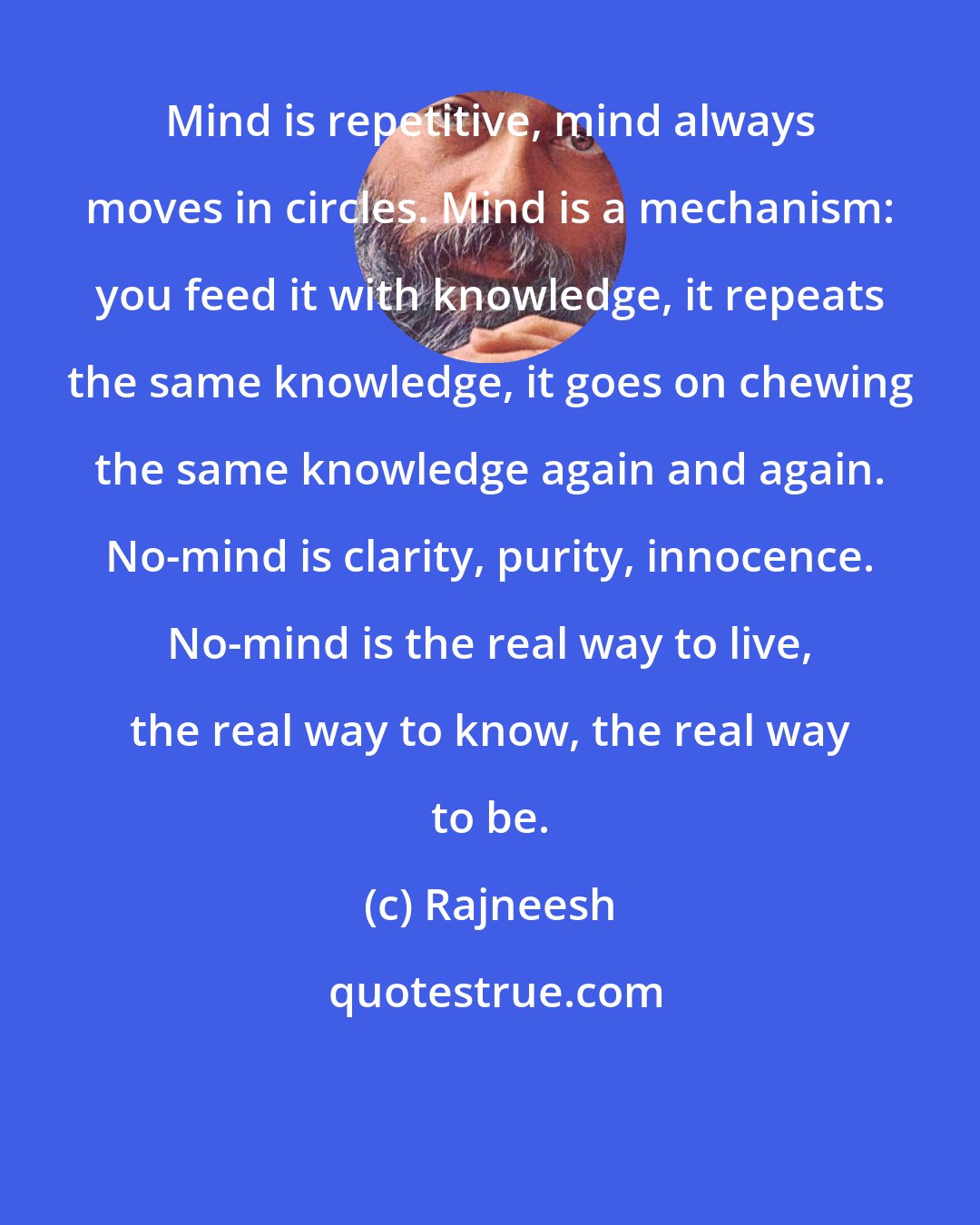 Rajneesh: Mind is repetitive, mind always moves in circles. Mind is a mechanism: you feed it with knowledge, it repeats the same knowledge, it goes on chewing the same knowledge again and again. No-mind is clarity, purity, innocence. No-mind is the real way to live, the real way to know, the real way to be.