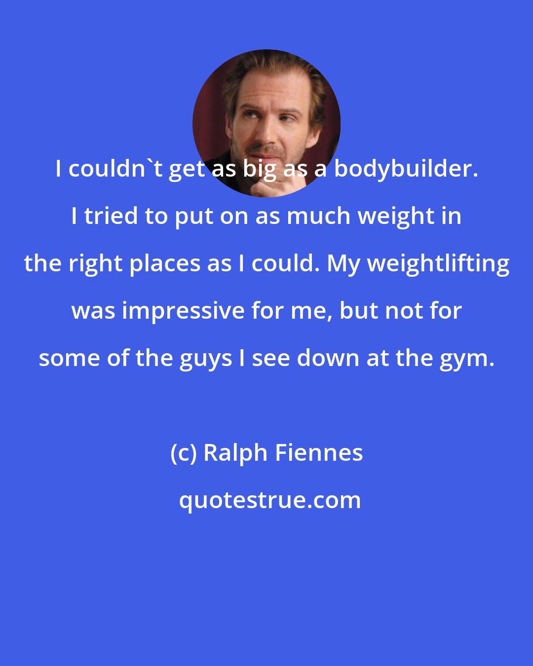 Ralph Fiennes: I couldn't get as big as a bodybuilder. I tried to put on as much weight in the right places as I could. My weightlifting was impressive for me, but not for some of the guys I see down at the gym.