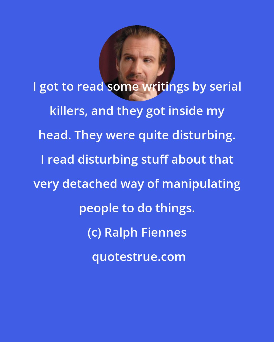 Ralph Fiennes: I got to read some writings by serial killers, and they got inside my head. They were quite disturbing. I read disturbing stuff about that very detached way of manipulating people to do things.
