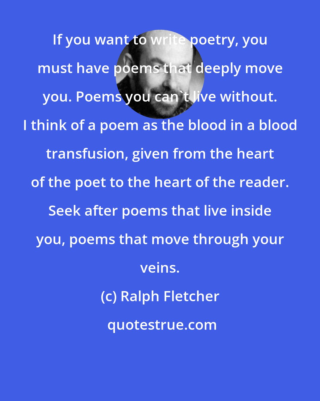 Ralph Fletcher: If you want to write poetry, you must have poems that deeply move you. Poems you can't live without. I think of a poem as the blood in a blood transfusion, given from the heart of the poet to the heart of the reader. Seek after poems that live inside you, poems that move through your veins.