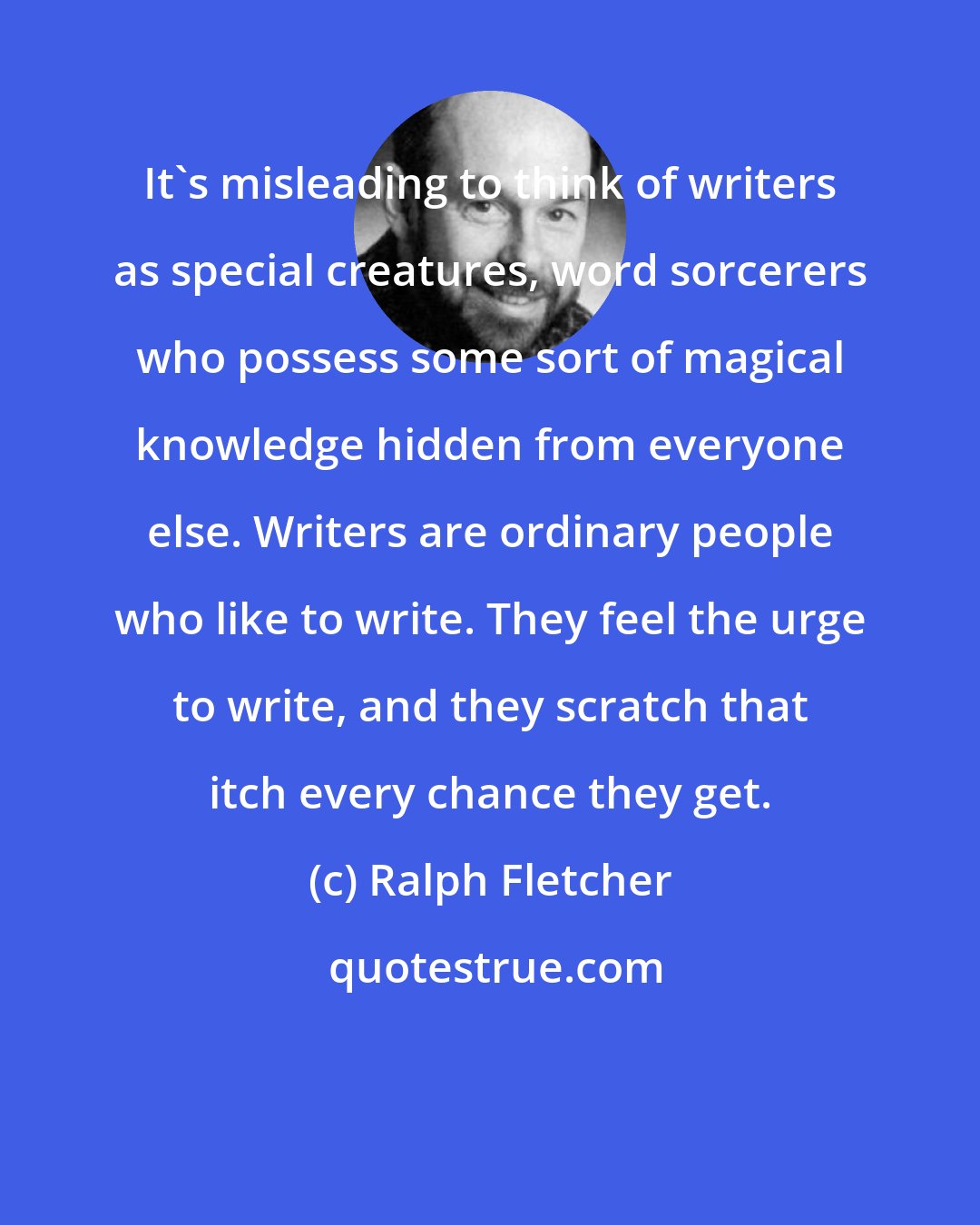 Ralph Fletcher: It's misleading to think of writers as special creatures, word sorcerers who possess some sort of magical knowledge hidden from everyone else. Writers are ordinary people who like to write. They feel the urge to write, and they scratch that itch every chance they get.