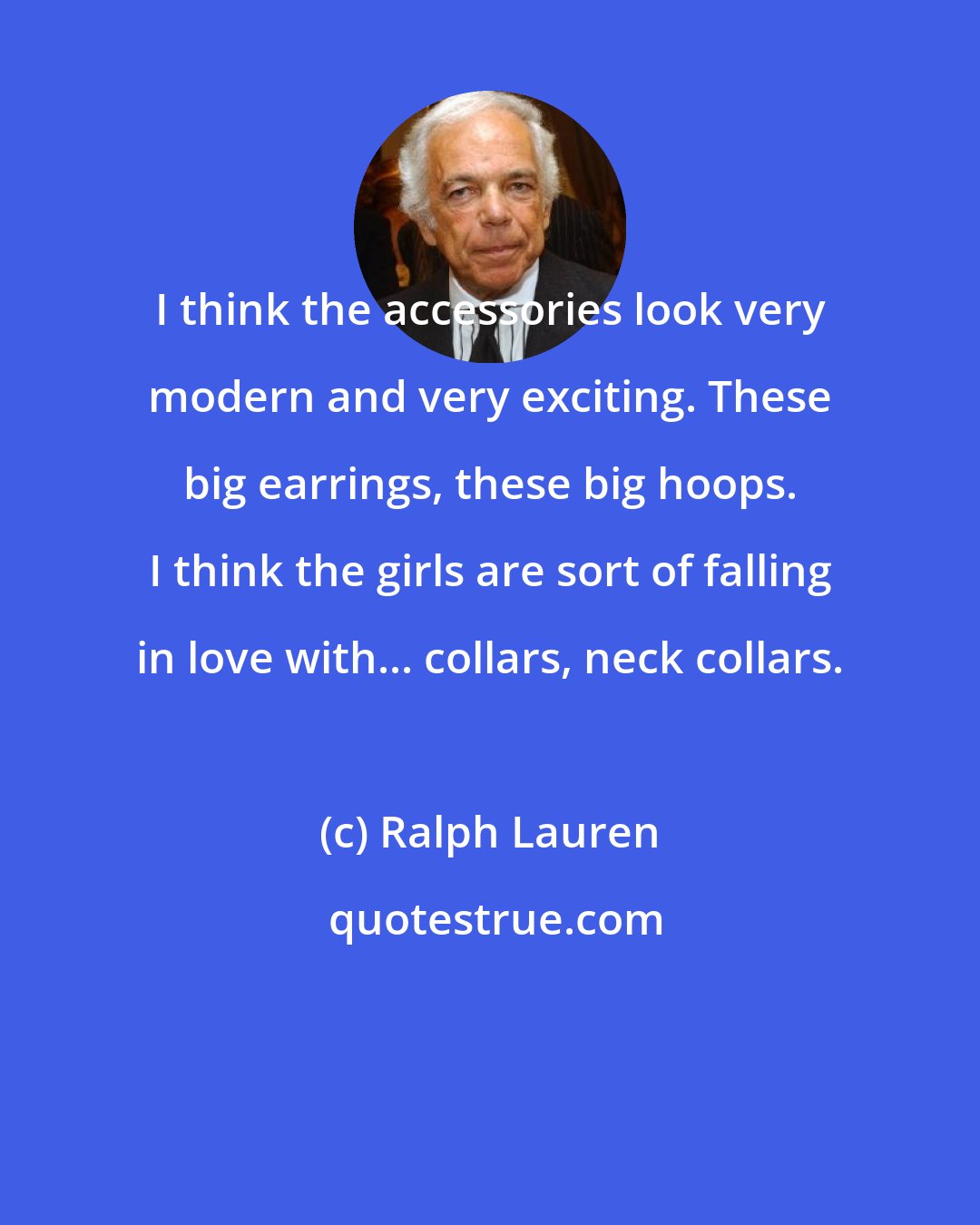 Ralph Lauren: I think the accessories look very modern and very exciting. These big earrings, these big hoops. I think the girls are sort of falling in love with... collars, neck collars.