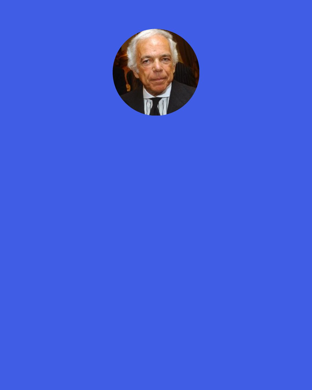 Ralph Lauren: Sometimes when I walk into one of my own stores, I look at the display and say, "This looks so good - I want to buy it." Yet other times I walk in and the displays and mannequins will be all wrong, and I don't want to buy anything. When a customer walks into a store, she's looking for inspiration. So I'm tuned in to people, and I care about what they need and who they are.