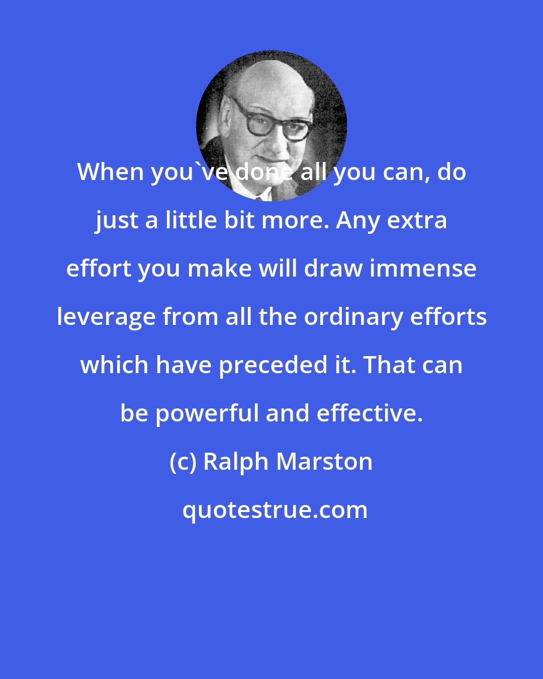 Ralph Marston: When you've done all you can, do just a little bit more. Any extra effort you make will draw immense leverage from all the ordinary efforts which have preceded it. That can be powerful and effective.