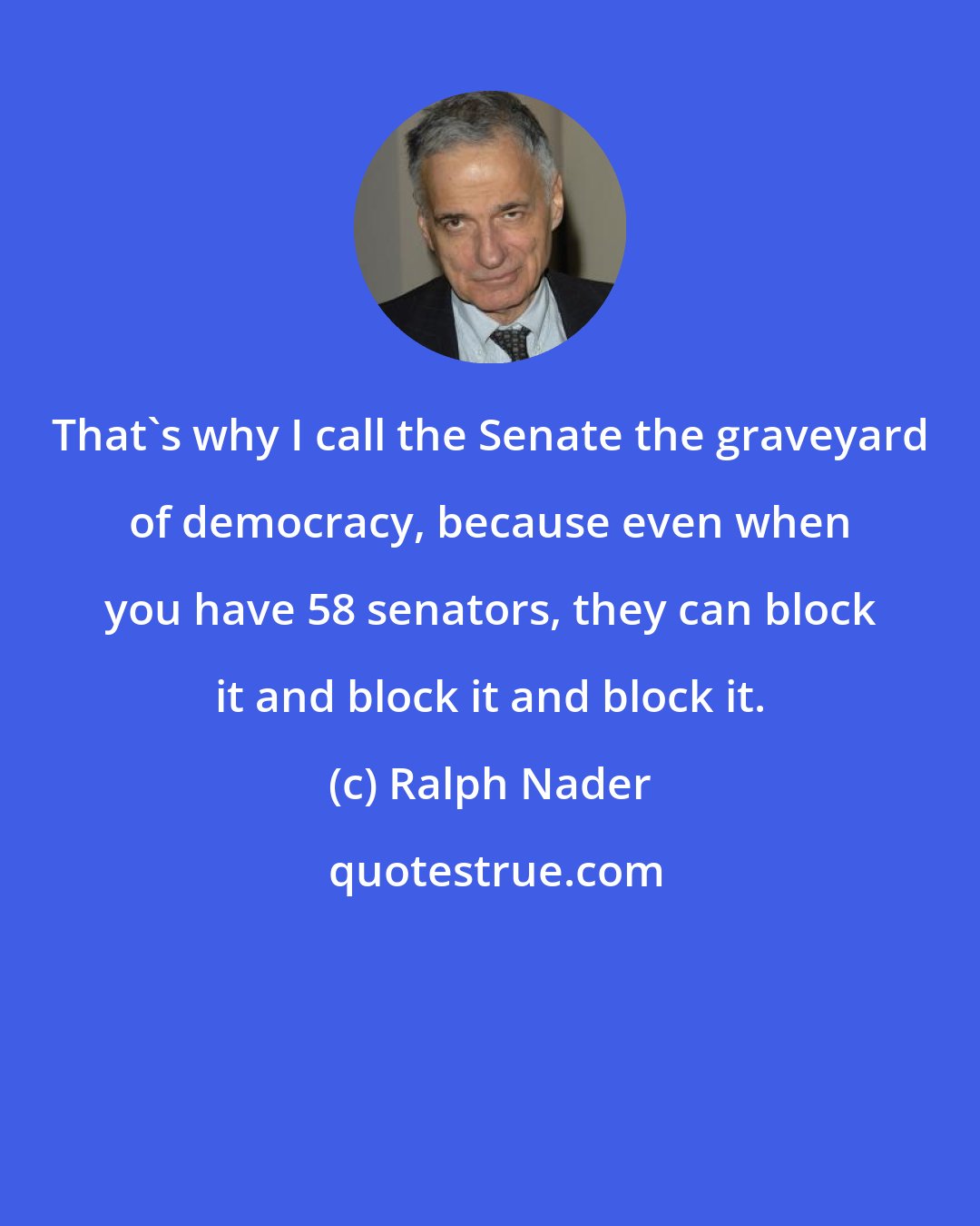 Ralph Nader: That's why I call the Senate the graveyard of democracy, because even when you have 58 senators, they can block it and block it and block it.