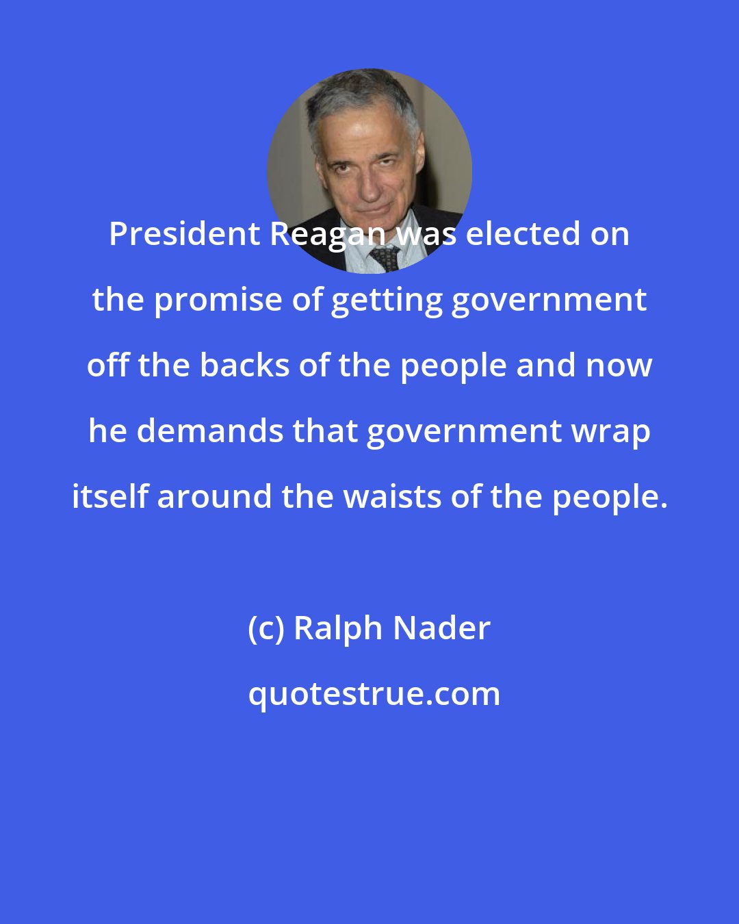 Ralph Nader: President Reagan was elected on the promise of getting government off the backs of the people and now he demands that government wrap itself around the waists of the people.