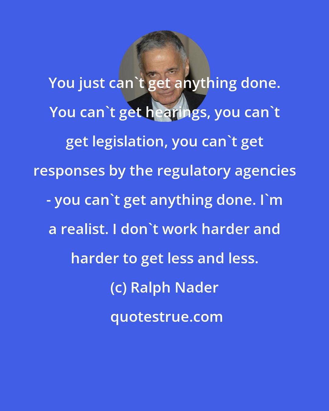 Ralph Nader: You just can't get anything done. You can't get hearings, you can't get legislation, you can't get responses by the regulatory agencies - you can't get anything done. I'm a realist. I don't work harder and harder to get less and less.