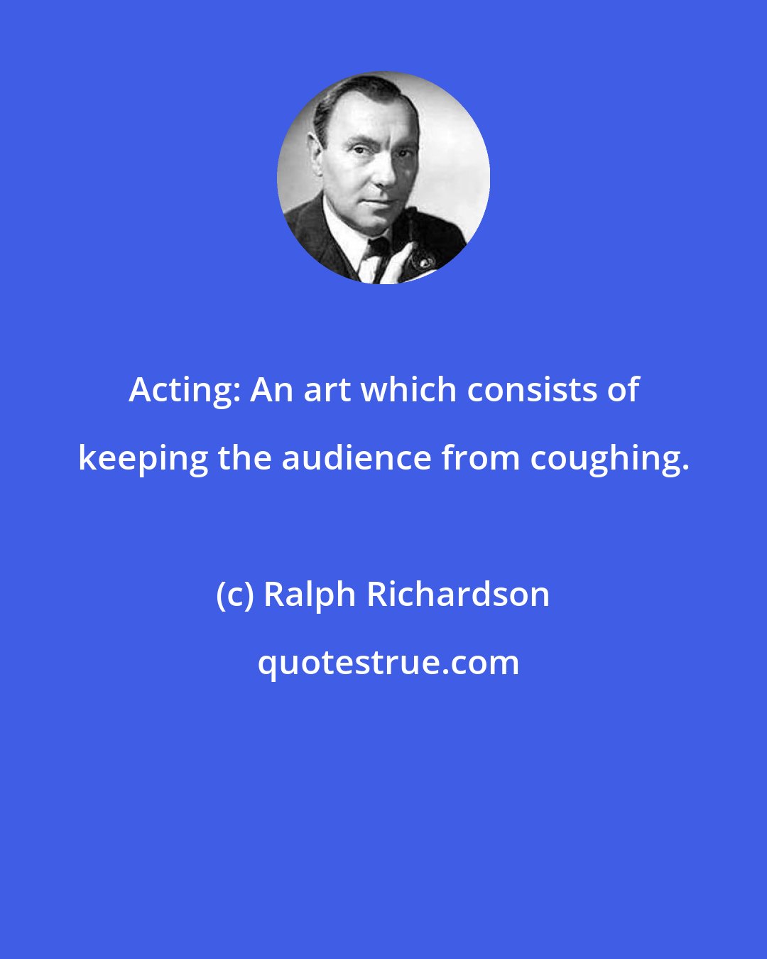 Ralph Richardson: Acting: An art which consists of keeping the audience from coughing.