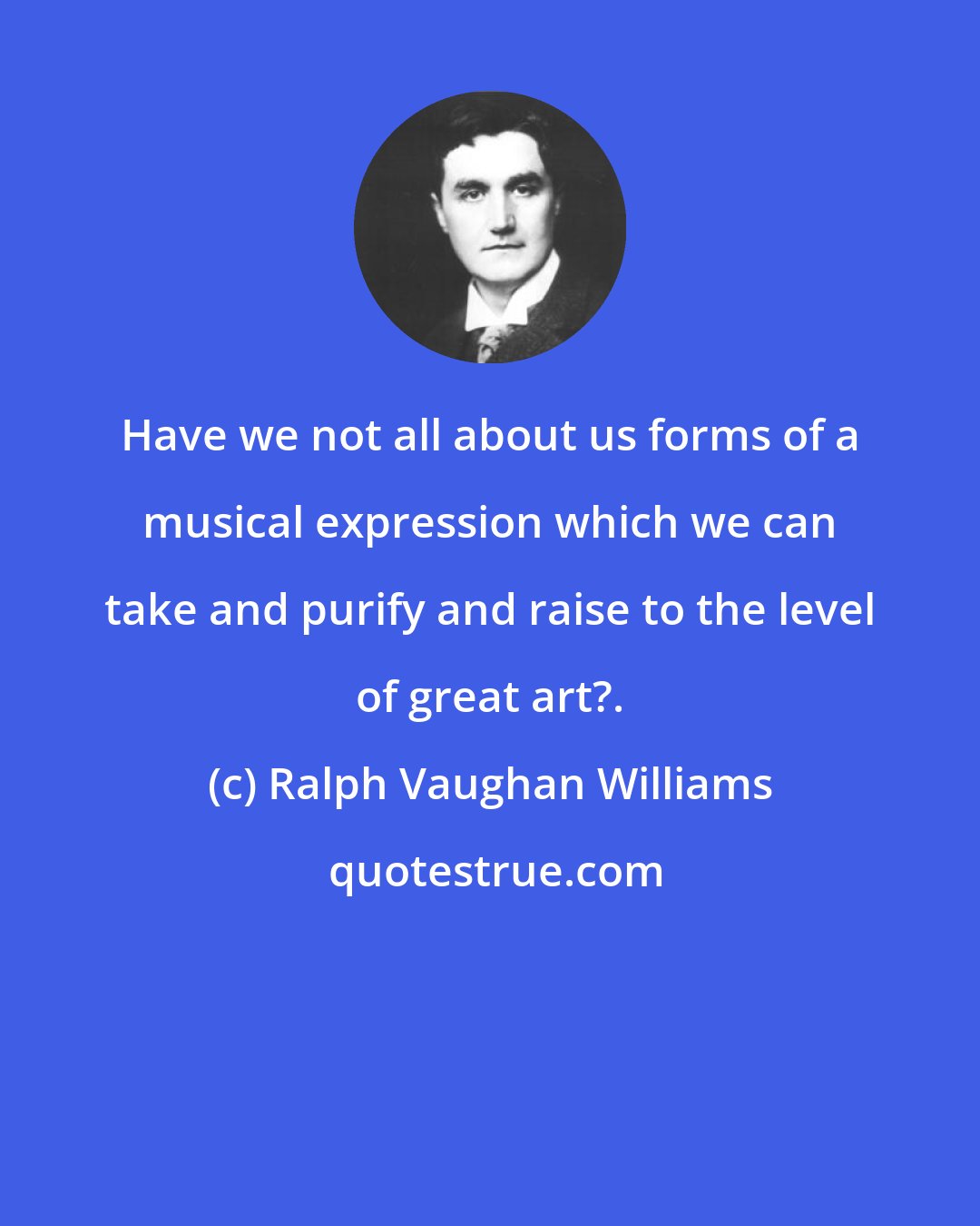 Ralph Vaughan Williams: Have we not all about us forms of a musical expression which we can take and purify and raise to the level of great art?.