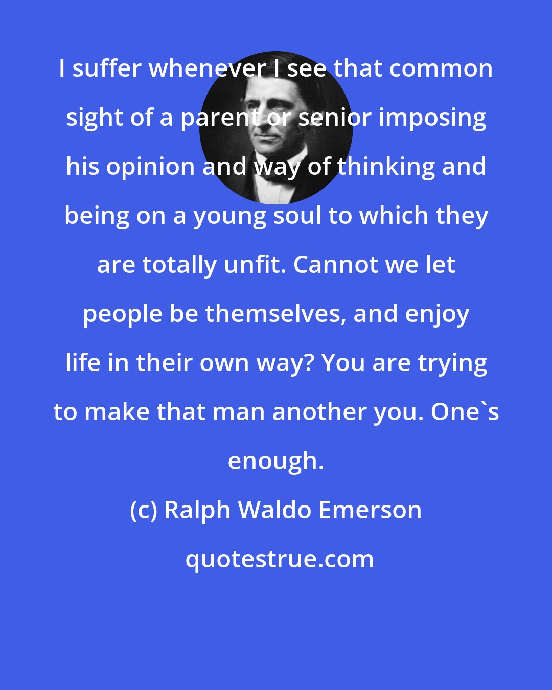 Ralph Waldo Emerson: I suffer whenever I see that common sight of a parent or senior imposing his opinion and way of thinking and being on a young soul to which they are totally unfit. Cannot we let people be themselves, and enjoy life in their own way? You are trying to make that man another you. One's enough.