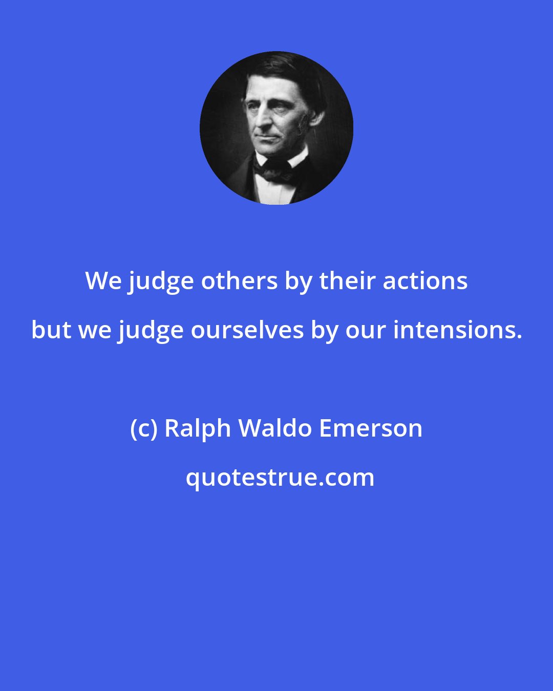 Ralph Waldo Emerson: We judge others by their actions but we judge ourselves by our intensions.