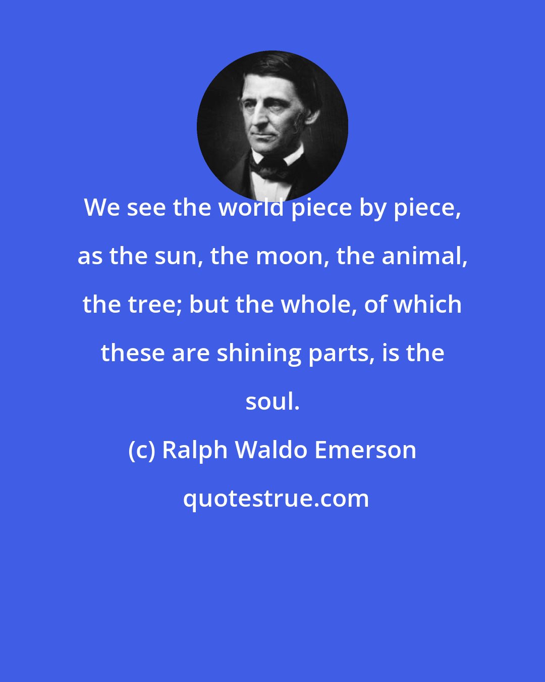 Ralph Waldo Emerson: We see the world piece by piece, as the sun, the moon, the animal, the tree; but the whole, of which these are shining parts, is the soul.